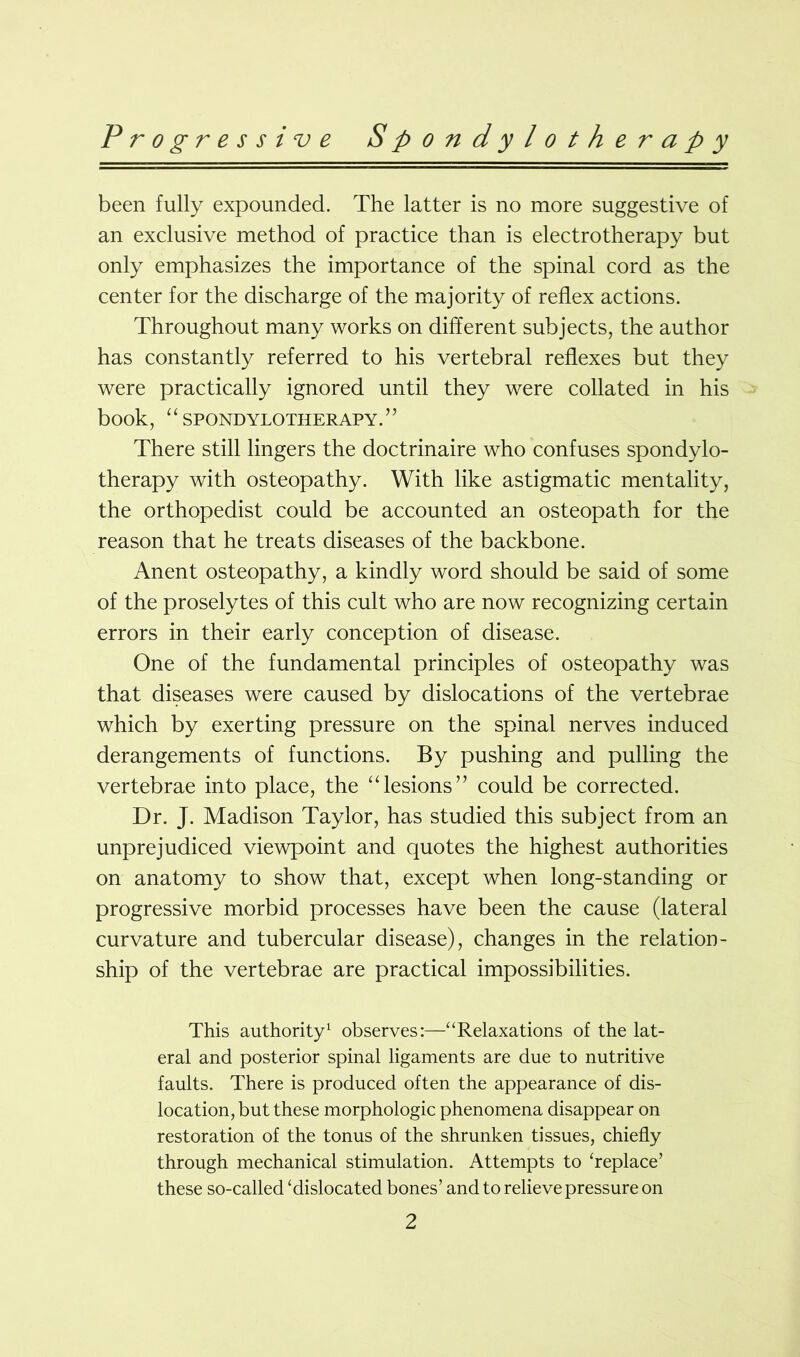 been fully expounded. The latter is no more suggestive of an exclusive method of practice than is electrotherapy but only emphasizes the importance of the spinal cord as the center for the discharge of the majority of reflex actions. Throughout many works on different subjects, the author has constantly referred to his vertebral reflexes but they were practically ignored until they were collated in his book, ‘ ‘ SPONDYLOTHERAPY. ’’ There still lingers the doctrinaire who confuses spondylo- therapy with osteopathy. With like astigmatic mentality, the orthopedist could be accounted an osteopath for the reason that he treats diseases of the backbone. Anent osteopathy, a kindly word should be said of some of the proselytes of this cult who are now recognizing certain errors in their early conception of disease. One of the fundamental principles of osteopathy was that diseases were caused by dislocations of the vertebrae which by exerting pressure on the spinal nerves induced derangements of functions. By pushing and pulling the vertebrae into place, the “lesions” could be corrected. Dr. J. Madison Taylor, has studied this subject from an unprejudiced viewpoint and quotes the highest authorities on anatomy to show that, except when long-standing or progressive morbid processes have been the cause (lateral curvature and tubercular disease), changes in the relation- ship of the vertebrae are practical impossibilities. This authority1 observes:—“Relaxations of the lat- eral and posterior spinal ligaments are due to nutritive faults. There is produced often the appearance of dis- location, but these morphologic phenomena disappear on restoration of the tonus of the shrunken tissues, chiefly through mechanical stimulation. Attempts to ‘replace’ these so-called ‘dislocated bones’ and to relieve pressure on