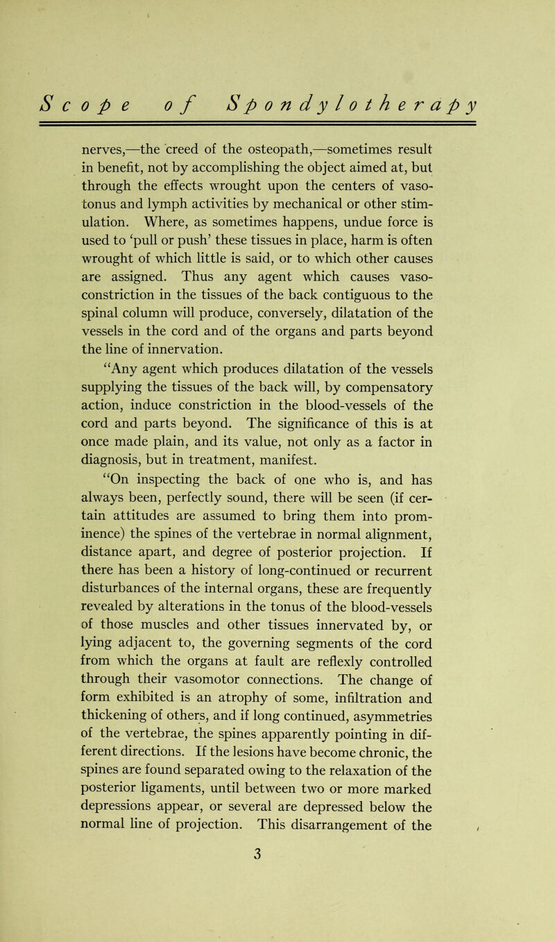 nerves,—the creed of the osteopath,—sometimes result in benefit, not by accomplishing the object aimed at, but through the effects wrought upon the centers of vaso- tonus and lymph activities by mechanical or other stim- ulation. Where, as sometimes happens, undue force is used to ‘pull or push’ these tissues in place, harm is often wrought of which little is said, or to which other causes are assigned. Thus any agent which causes vaso- constriction in the tissues of the back contiguous to the spinal column will produce, conversely, dilatation of the vessels in the cord and of the organs and parts beyond the line of innervation. “Any agent which produces dilatation of the vessels supplying the tissues of the back will, by compensatory action, induce constriction in the blood-vessels of the cord and parts beyond. The significance of this is at once made plain, and its value, not only as a factor in diagnosis, but in treatment, manifest. “On inspecting the back of one who is, and has always been, perfectly sound, there will be seen (if cer- tain attitudes are assumed to bring them into prom- inence) the spines of the vertebrae in normal alignment, distance apart, and degree of posterior projection. If there has been a history of long-continued or recurrent disturbances of the internal organs, these are frequently revealed by alterations in the tonus of the blood-vessels of those muscles and other tissues innervated by, or lying adjacent to, the governing segments of the cord from which the organs at fault are reflexly controlled through their vasomotor connections. The change of form exhibited is an atrophy of some, infiltration and thickening of others, and if long continued, asymmetries of the vertebrae, the spines apparently pointing in dif- ferent directions. If the lesions have become chronic, the spines are found separated owing to the relaxation of the posterior ligaments, until between two or more marked depressions appear, or several are depressed below the normal line of projection. This disarrangement of the
