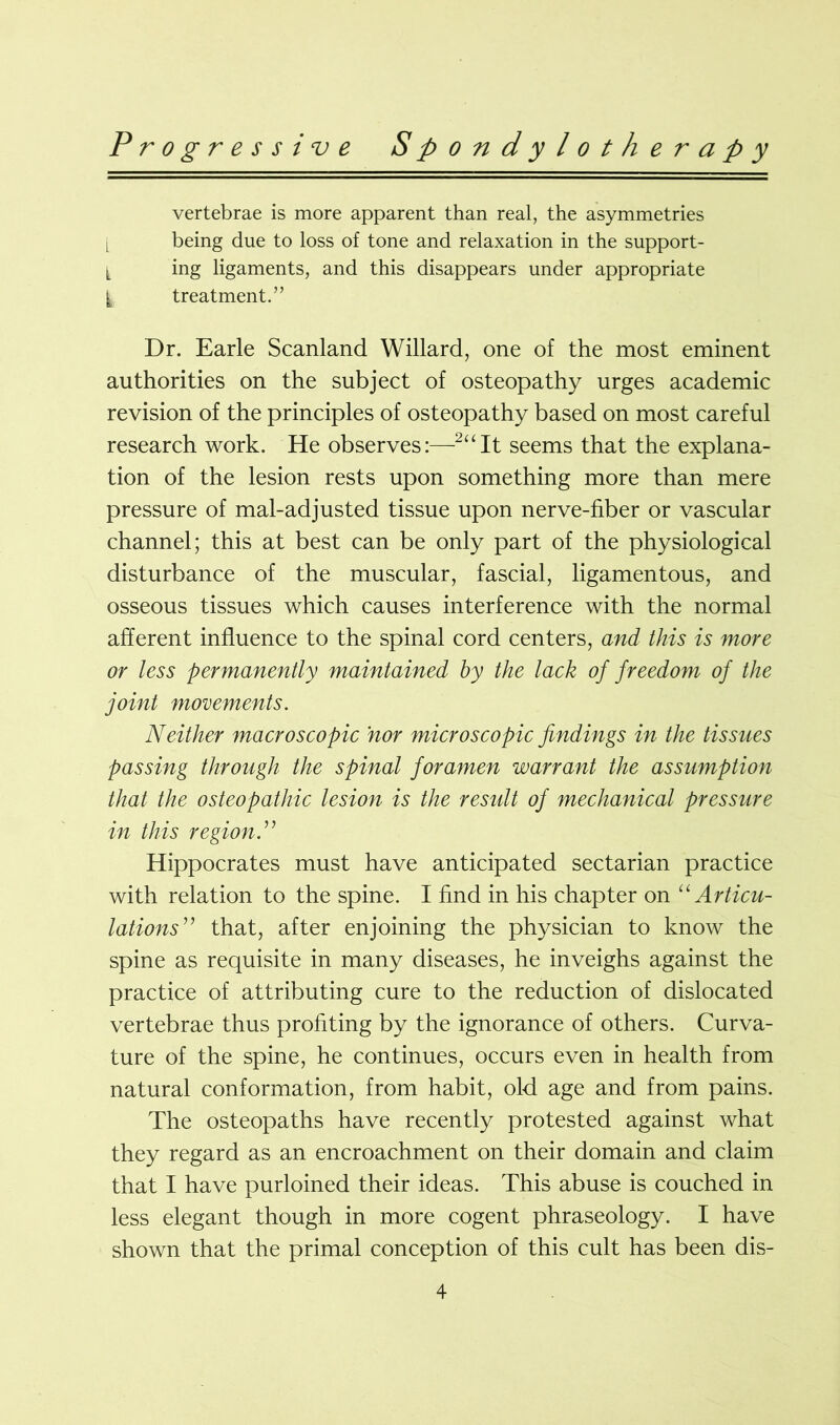 vertebrae is more apparent than real, the asymmetries l being due to loss of tone and relaxation in the support- l ing ligaments, and this disappears under appropriate t treatment.” Dr. Earle Scanland Willard, one of the most eminent authorities on the subject of osteopathy urges academic revision of the principles of osteopathy based on most careful research work. He observes:—2uIt seems that the explana- tion of the lesion rests upon something more than mere pressure of mal-adjusted tissue upon nerve-fiber or vascular channel; this at best can be only part of the physiological disturbance of the muscular, fascial, ligamentous, and osseous tissues which causes interference with the normal afferent influence to the spinal cord centers, and this is more or less permanently maintained by the lack of freedom of the joint movements. Neither macroscopic nor microscopic findings in the tissues passing through the spinal foramen warrant the assumption that the osteopathic lesion is the residt of mechanical pressure in this region Hippocrates must have anticipated sectarian practice with relation to the spine. I find in his chapter on “ Articu- lations” that, after enjoining the physician to know the spine as requisite in many diseases, he inveighs against the practice of attributing cure to the reduction of dislocated vertebrae thus profiting by the ignorance of others. Curva- ture of the spine, he continues, occurs even in health from natural conformation, from habit, old age and from pains. The osteopaths have recently protested against what they regard as an encroachment on their domain and claim that I have purloined their ideas. This abuse is couched in less elegant though in more cogent phraseology. I have shown that the primal conception of this cult has been dis-