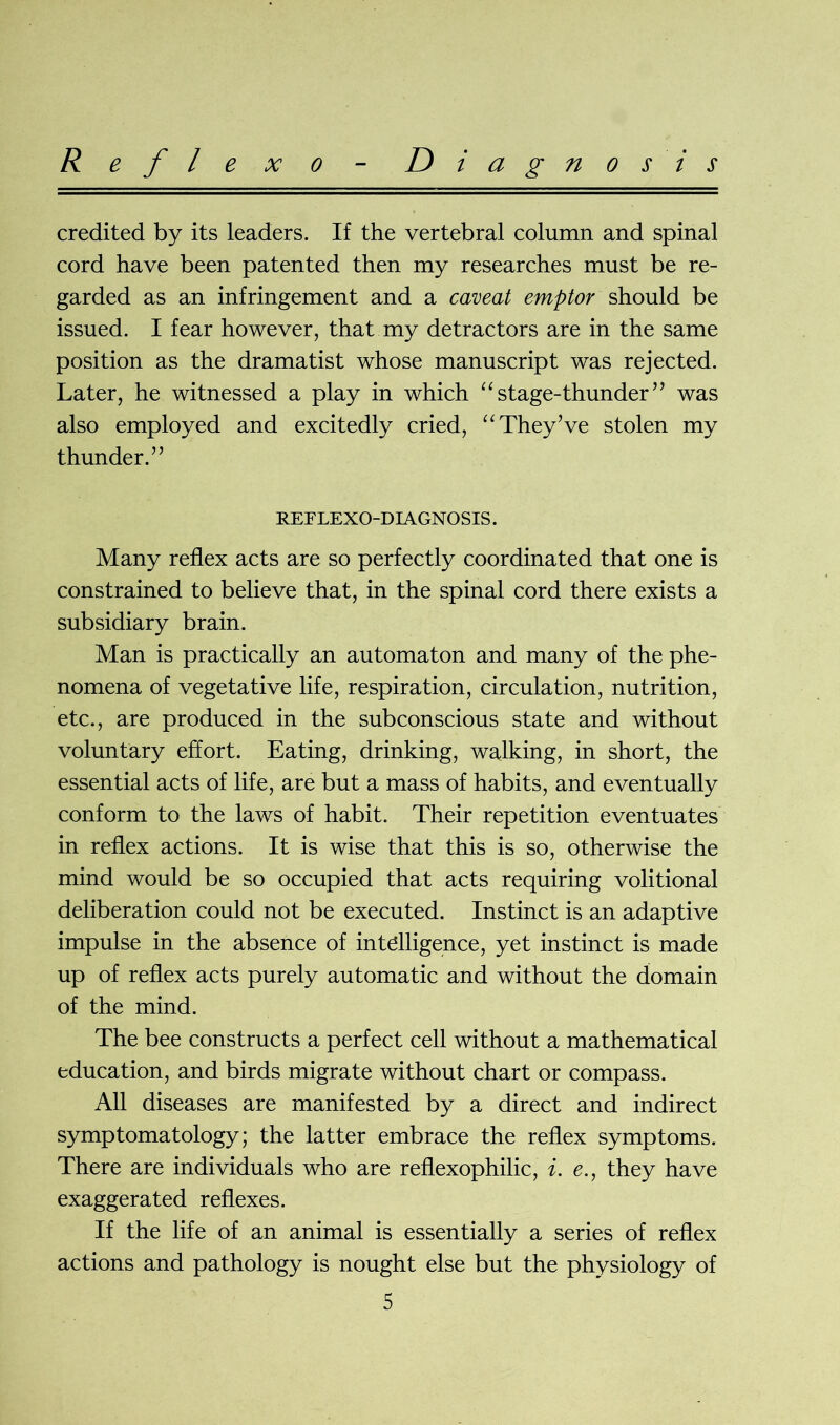 R e f l e x o D i a g n o sis credited by its leaders. If the vertebral column and spinal cord have been patented then my researches must be re- garded as an infringement and a caveat emptor should be issued. I fear however, that my detractors are in the same position as the dramatist whose manuscript was rejected. Later, he witnessed a play in which “stage-thunder” was also employed and excitedly cried, “ They’ve stolen my thunder. ” REELEXO-DIA GNOSIS. Many reflex acts are so perfectly coordinated that one is constrained to believe that, in the spinal cord there exists a subsidiary brain. Man is practically an automaton and many of the phe- nomena of vegetative life, respiration, circulation, nutrition, etc., are produced in the subconscious state and without voluntary effort. Eating, drinking, walking, in short, the essential acts of life, are but a mass of habits, and eventually conform to the laws of habit. Their repetition eventuates in reflex actions. It is wise that this is so, otherwise the mind would be so occupied that acts requiring volitional deliberation could not be executed. Instinct is an adaptive impulse in the absence of intelligence, yet instinct is made up of reflex acts purely automatic and without the domain of the mind. The bee constructs a perfect cell without a mathematical education, and birds migrate without chart or compass. All diseases are manifested by a direct and indirect symptomatology; the latter embrace the reflex symptoms. There are individuals who are reflexophilic, i. e., they have exaggerated reflexes. If the life of an animal is essentially a series of reflex actions and pathology is nought else but the physiology of