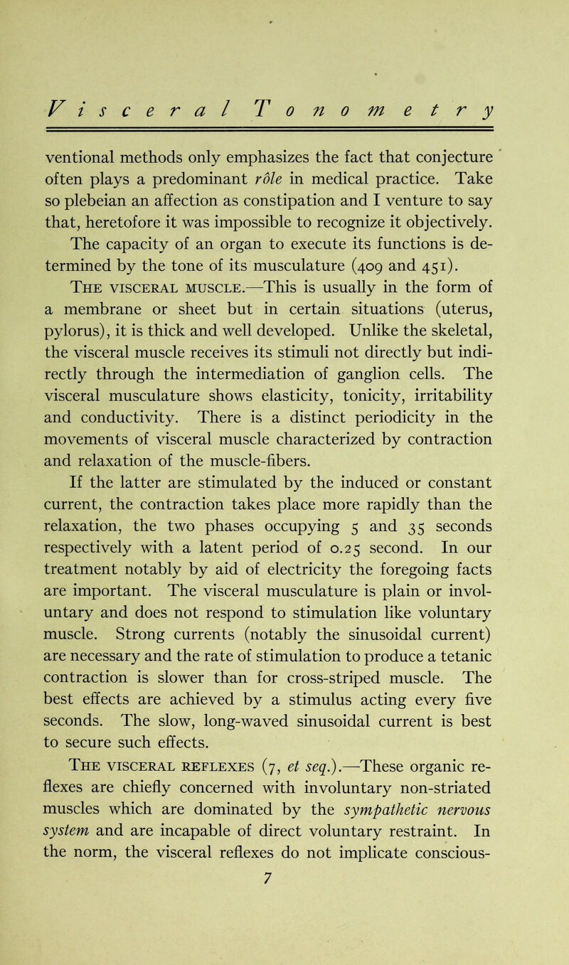 V i s c e r a l Tonometry ventional methods only emphasizes the fact that conjecture often plays a predominant role in medical practice. Take so plebeian an affection as constipation and I venture to say that, heretofore it was impossible to recognize it objectively. The capacity of an organ to execute its functions is de- termined by the tone of its musculature (409 and 451). The visceral muscle.—This is usually in the form of a membrane or sheet but in certain situations (uterus, pylorus), it is thick and well developed. Unlike the skeletal, the visceral muscle receives its stimuli not directly but indi- rectly through the intermediation of ganglion cells. The visceral musculature shows elasticity, tonicity, irritability and conductivity. There is a distinct periodicity in the movements of visceral muscle characterized by contraction and relaxation of the muscle-fibers. If the latter are stimulated by the induced or constant current, the contraction takes place more rapidly than the relaxation, the two phases occupying 5 and 35 seconds respectively with a latent period of 0.25 second. In our treatment notably by aid of electricity the foregoing facts are important. The visceral musculature is plain or invol- untary and does not respond to stimulation like voluntary muscle. Strong currents (notably the sinusoidal current) are necessary and the rate of stimulation to produce a tetanic contraction is slower than for cross-striped muscle. The best effects are achieved by a stimulus acting every five seconds. The slow, long-waved sinusoidal current is best to secure such effects. The visceral reflexes (7, et seq.).—These organic re- flexes are chiefly concerned with involuntary non-striated muscles which are dominated by the sympathetic nervous system and are incapable of direct voluntary restraint. In the norm, the visceral reflexes do not implicate conscious-