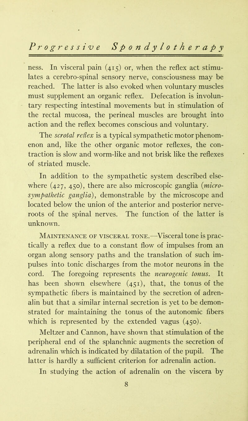 ness. In visceral pain (415) or, when the reflex act stimu- lates a cerebro-spinal sensory nerve, consciousness may be reached. The latter is also evoked when voluntary muscles must supplement an organic reflex. Defecation is involun- tary respecting intestinal movements but in stimulation of the rectal mucosa, the perineal muscles are brought into action and the reflex becomes conscious and voluntary. The scrotal reflex is a typical sympathetic motor phenom- enon and, like the other organic motor reflexes, the con- traction is slow and worm-like and not brisk like the reflexes of striated muscle. In addition to the sympathetic system described else- where (427, 450), there are also microscopic ganglia (micro- sympathetic ganglia), demonstrable by the microscope and located below the union of the anterior and posterior nerve- roots of the spinal nerves. The function of the latter is unknown. Maintenance of visceral tone.—Visceral tone is prac- tically a reflex due to a constant flow of impulses from an organ along sensory paths and the translation of such im- pulses into tonic discharges from the motor neurons in the cord. The foregoing represents the neurogenic tonus. It has been shown elsewhere (451), that, the tonus of the sympathetic fibers is maintained by the secretion of adren- alin but that a similar internal secretion is yet to be demon- strated for maintaining the tonus of the autonomic fibers which is represented by the extended vagus (450). Meltzer and Cannon, have shown that stimulation of the peripheral end of the splanchnic augments the secretion of adrenalin which is indicated by dilatation of the pupil. The latter is hardly a sufficient criterion for adrenalin action. In studying the action of adrenalin on the viscera by