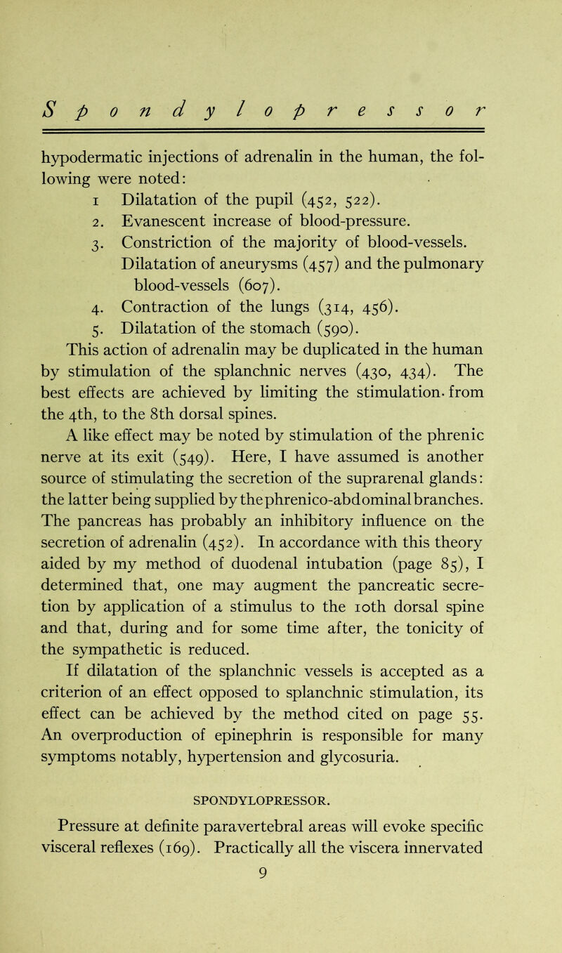 Spondylopressor hypodermatic injections of adrenalin in the human, the fol- lowing were noted: i Dilatation of the pupil (452, 522). 2. Evanescent increase of blood-pressure. 3. Constriction of the majority of blood-vessels. Dilatation of aneurysms (457) and the pulmonary blood-vessels (607). 4. Contraction of the lungs (314, 456). 5. Dilatation of the stomach (590). This action of adrenalin may be duplicated in the human by stimulation of the splanchnic nerves (430, 434). The best effects are achieved by limiting the stimulation, from the 4th, to the 8th dorsal spines. A like effect may be noted by stimulation of the phrenic nerve at its exit (549). Here, I have assumed is another source of stimulating the secretion of the suprarenal glands: the latter being supplied by thephrenico-abdominalbranches. The pancreas has probably an inhibitory influence on the secretion of adrenalin (452). In accordance with this theory aided by my method of duodenal intubation (page 85), I determined that, one may augment the pancreatic secre- tion by application of a stimulus to the 10th dorsal spine and that, during and for some time after, the tonicity of the sympathetic is reduced. If dilatation of the splanchnic vessels is accepted as a criterion of an effect opposed to splanchnic stimulation, its effect can be achieved by the method cited on page 55. An overproduction of epinephrin is responsible for many symptoms notably, hypertension and glycosuria. SPONDYLOPRESSOR. Pressure at definite paravertebral areas will evoke specific visceral reflexes (169). Practically all the viscera innervated