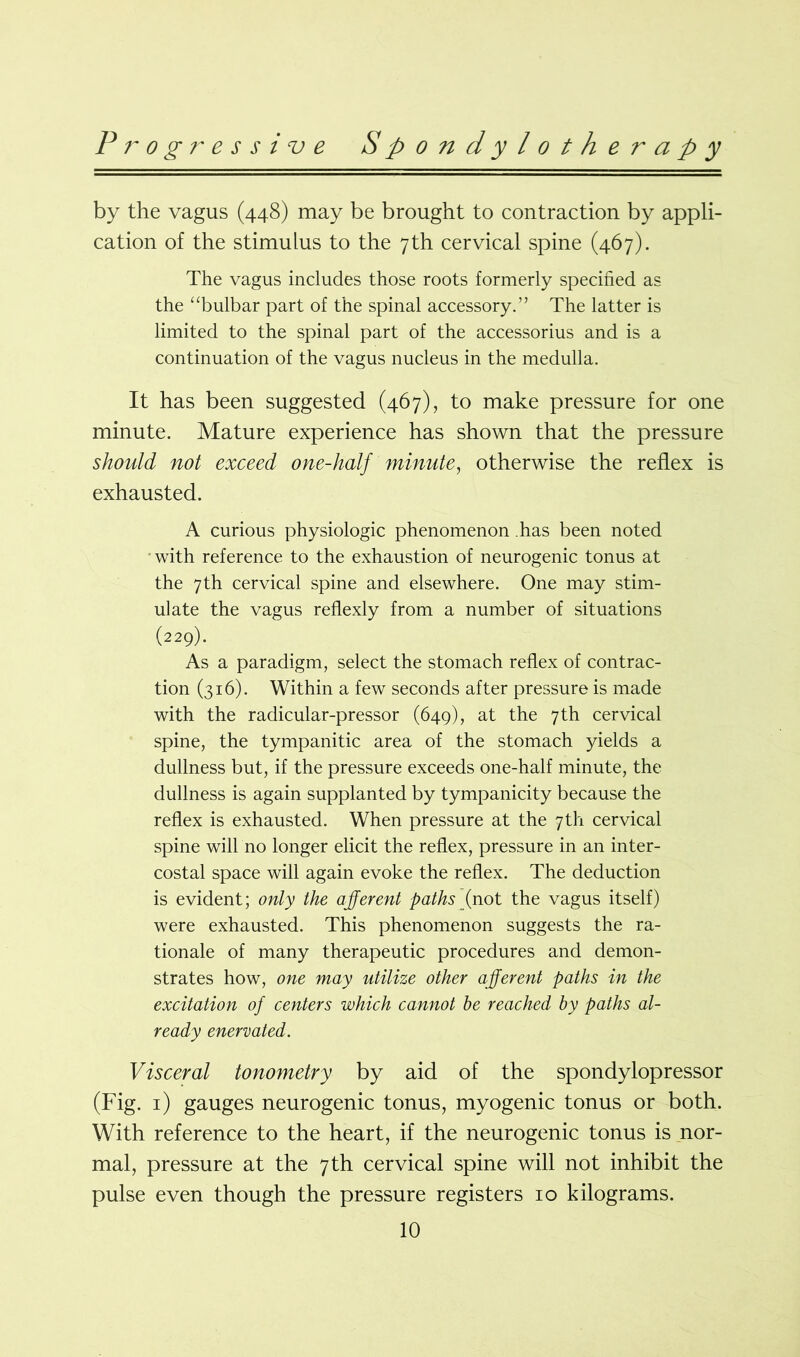 by the vagus (448) may be brought to contraction by appli- cation of the stimulus to the 7th cervical spine (467). The vagus includes those roots formerly specified as the “bulbar part of the spinal accessory.” The latter is limited to the spinal part of the accessorius and is a continuation of the vagus nucleus in the medulla. It has been suggested (467), to make pressure for one minute. Mature experience has shown that the pressure should not exceed one-half minute, otherwise the reflex is exhausted. A curious physiologic phenomenon has been noted with reference to the exhaustion of neurogenic tonus at the 7th cervical spine and elsewhere. One may stim- ulate the vagus reflexly from a number of situations (229). As a paradigm, select the stomach reflex of contrac- tion (316). Within a few seconds after pressure is made with the radicular-pressor (649), at the 7th cervical spine, the tympanitic area of the stomach yields a dullness but, if the pressure exceeds one-half minute, the dullness is again supplanted by tympanicity because the reflex is exhausted. When pressure at the 7th cervical spine will no longer elicit the reflex, pressure in an inter- costal space will again evoke the reflex. The deduction is evident; only the afferent paths (not the vagus itself) were exhausted. This phenomenon suggests the ra- tionale of many therapeutic procedures and demon- strates how, one may utilize other afferent paths in the excitation of centers which cannot be reached by paths al- ready enervated. Visceral tonometry by aid of the spondylopressor (Fig. 1) gauges neurogenic tonus, myogenic tonus or both. With reference to the heart, if the neurogenic tonus is nor- mal, pressure at the 7 th cervical spine will not inhibit the pulse even though the pressure registers 10 kilograms.