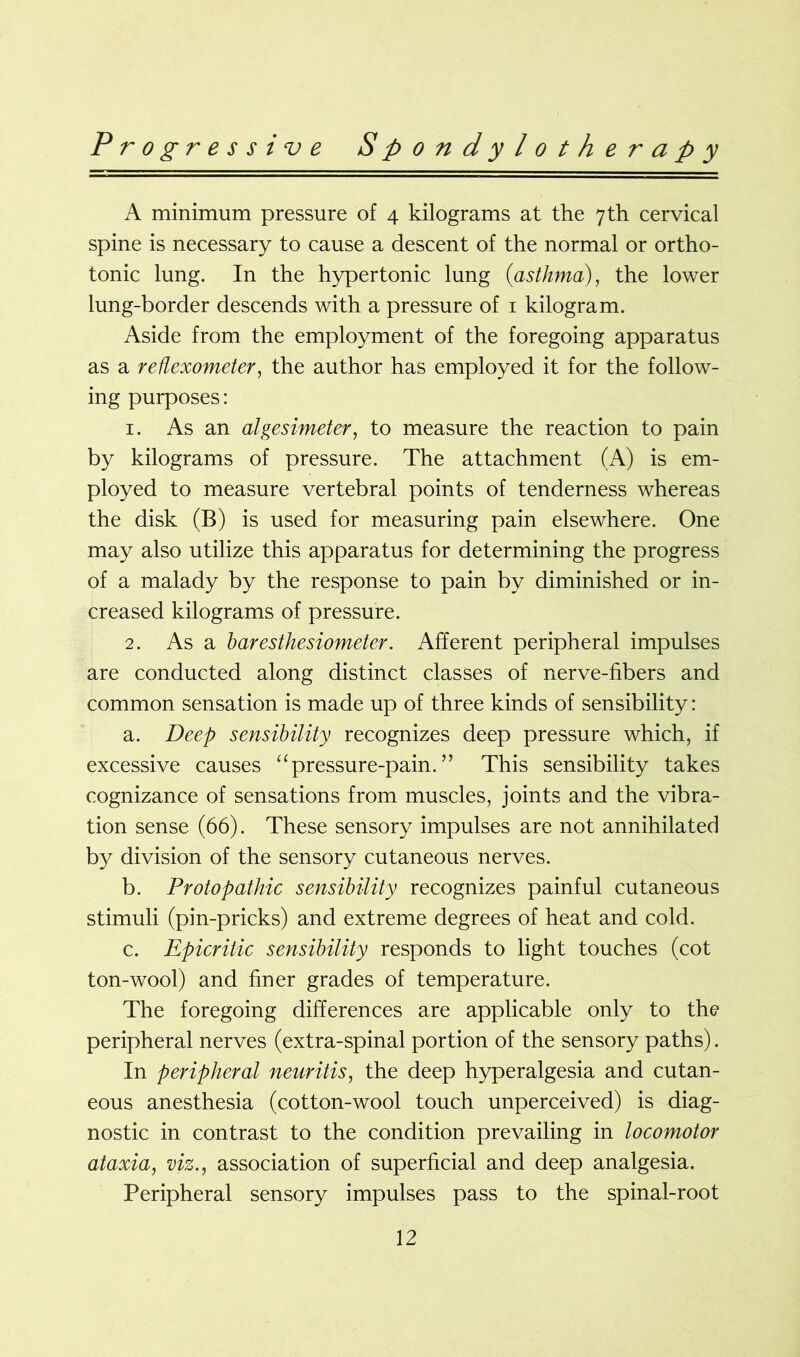 A minimum pressure of 4 kilograms at the 7 th cervical spine is necessary to cause a descent of the normal or ortho- tonic lung. In the hypertonic lung (<asthma), the lower lung-border descends with a pressure of 1 kilogram. Aside from the employment of the foregoing apparatus as a reflexometer, the author has employed it for the follow- ing purposes: 1. As an algesimeter, to measure the reaction to pain by kilograms of pressure. The attachment (A) is em- ployed to measure vertebral points of tenderness whereas the disk (B) is used for measuring pain elsewhere. One may also utilize this apparatus for determining the progress of a malady by the response to pain by diminished or in- creased kilograms of pressure. 2. As a baresthesiometer. Afferent peripheral impulses are conducted along distinct classes of nerve-fibers and common sensation is made up of three kinds of sensibility: a. Deep sensibility recognizes deep pressure which, if excessive causes “pressure-pain. ” This sensibility takes cognizance of sensations from muscles, joints and the vibra- tion sense (66). These sensory impulses are not annihilated by division of the sensory cutaneous nerves. b. Protopathic sensibility recognizes painful cutaneous stimuli (pin-pricks) and extreme degrees of heat and cold. c. Epicritic sensibility responds to light touches (cot ton-wool) and finer grades of temperature. The foregoing differences are applicable only to the peripheral nerves (extra-spinal portion of the sensory paths). In peripheral neuritis, the deep hyperalgesia and cutan- eous anesthesia (cotton-wool touch unperceived) is diag- nostic in contrast to the condition prevailing in locomotor ataxia, viz., association of superficial and deep analgesia. Peripheral sensory impulses pass to the spinal-root