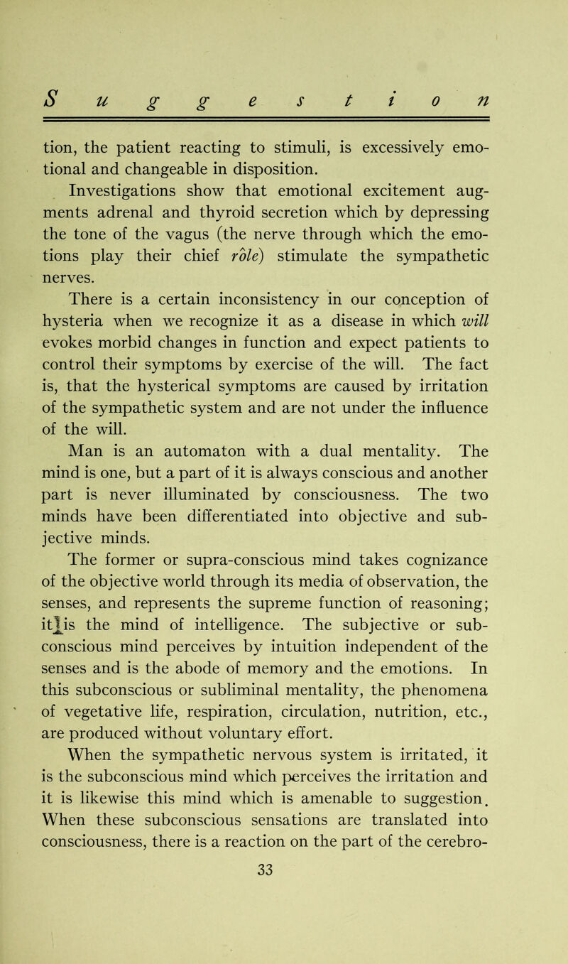 tion, the patient reacting to stimuli, is excessively emo- tional and changeable in disposition. Investigations show that emotional excitement aug- ments adrenal and thyroid secretion which by depressing the tone of the vagus (the nerve through which the emo- tions play their chief role) stimulate the sympathetic nerves. There is a certain inconsistency in our conception of hysteria when we recognize it as a disease in which will evokes morbid changes in function and expect patients to control their symptoms by exercise of the will. The fact is, that the hysterical symptoms are caused by irritation of the sympathetic system and are not under the influence of the will. Man is an automaton with a dual mentality. The mind is one, but a part of it is always conscious and another part is never illuminated by consciousness. The two minds have been differentiated into objective and sub- jective minds. The former or supra-conscious mind takes cognizance of the objective world through its media of observation, the senses, and represents the supreme function of reasoning; itjys the mind of intelligence. The subjective or sub- conscious mind perceives by intuition independent of the senses and is the abode of memory and the emotions. In this subconscious or subliminal mentality, the phenomena of vegetative life, respiration, circulation, nutrition, etc., are produced without voluntary effort. When the sympathetic nervous system is irritated, it is the subconscious mind which perceives the irritation and it is likewise this mind which is amenable to suggestion. When these subconscious sensations are translated into consciousness, there is a reaction on the part of the cerebro-