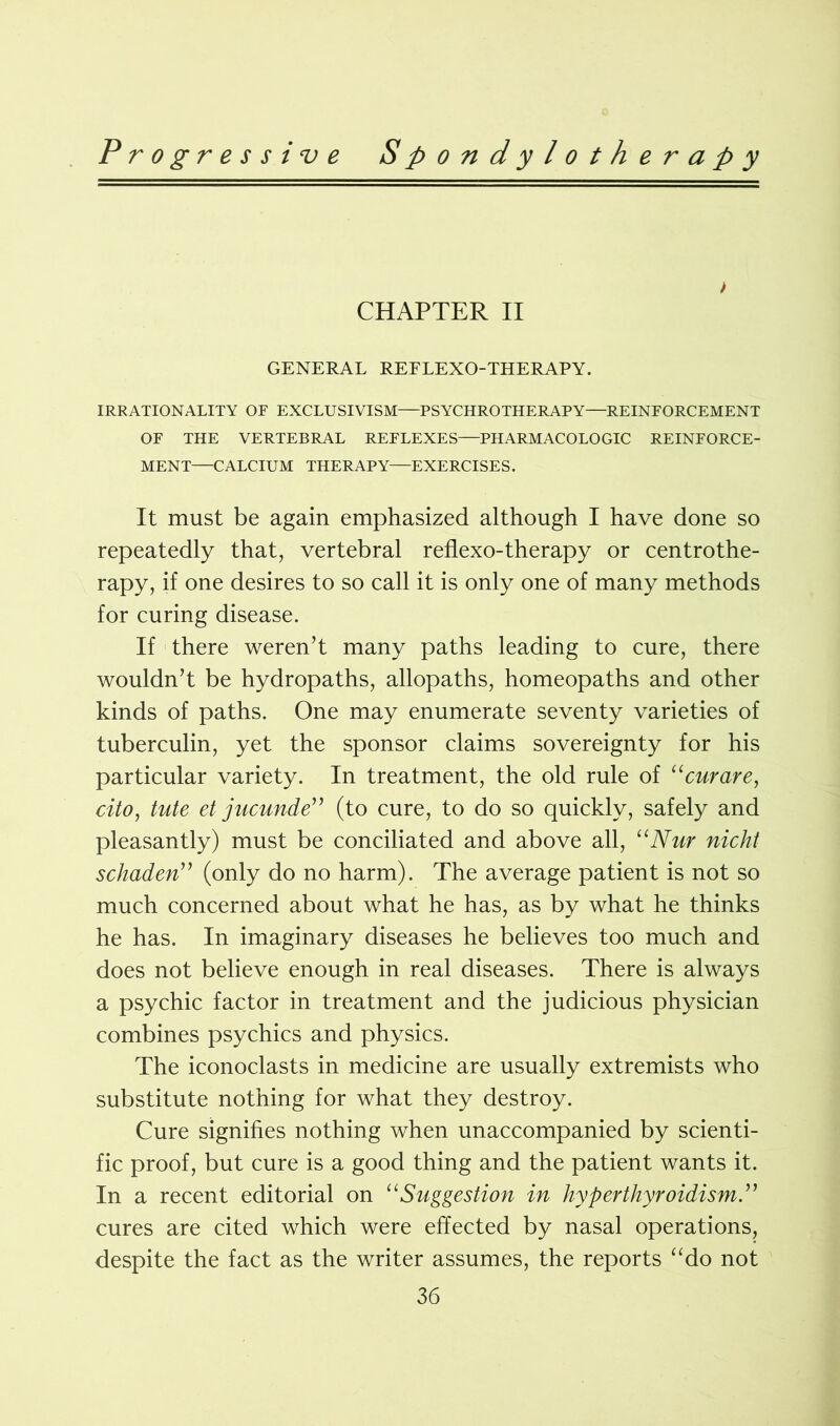 > CHAPTER II GENERAL REELEXO-THERAPY. IRRATIONALITY OF EXCLUSIVISM—PSYCHROTHERAPY—REINFORCEMENT OF THE VERTEBRAL REFLEXES—PHARMACOLOGIC REINFORCE- MENT—CALCIUM THERAPY—EXERCISES. It must be again emphasized although I have done so repeatedly that, vertebral reflexo-therapy or centrothe- rapy, if one desires to so call it is only one of many methods for curing disease. If there weren’t many paths leading to cure, there wouldn’t be hydropaths, allopaths, homeopaths and other kinds of paths. One may enumerate seventy varieties of tuberculin, yet the sponsor claims sovereignty for his particular variety. In treatment, the old rule of “curare, cito, tute et jucunde” (to cure, to do so quickly, safely and pleasantly) must be conciliated and above all, “Nur nicht schaden” (only do no harm). The average patient is not so much concerned about what he has, as by what he thinks he has. In imaginary diseases he believes too much and does not believe enough in real diseases. There is always a psychic factor in treatment and the judicious physician combines psychics and physics. The iconoclasts in medicine are usually extremists who substitute nothing for what they destroy. Cure signifies nothing when unaccompanied by scienti- fic proof, but cure is a good thing and the patient wants it. In a recent editorial on “Suggestion in hyperthyroidism.” cures are cited which were effected by nasal operations, despite the fact as the writer assumes, the reports “do not