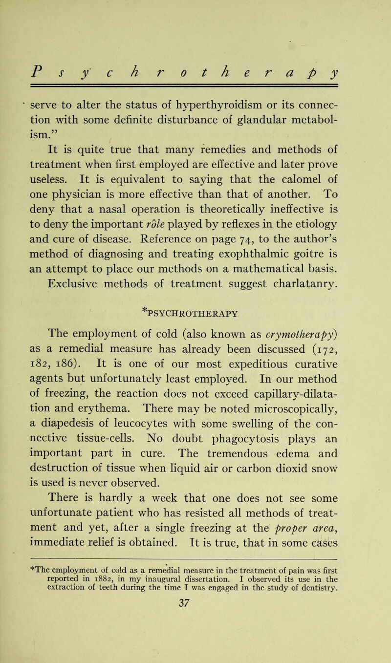 P s y c h rotherapy serve to alter the status of hyperthyroidism or its connec- tion with some definite disturbance of glandular metabol- ism. It is quite true that many remedies and methods of treatment when first employed are effective and later prove useless. It is equivalent to saying that the calomel of one physician is more effective than that of another. To deny that a nasal operation is theoretically ineffective is to deny the important role played by reflexes in the etiology and cure of disease. Reference on page 74, to the author’s method of diagnosing and treating exophthalmic goitre is an attempt to place our methods on a mathematical basis. Exclusive methods of treatment suggest charlatanry. *PSYCHROTHERAPY The employment of cold (also known as crymotherapy) as a remedial measure has already been discussed (172, 182, 186). It is one of our most expeditious curative agents but unfortunately least employed. In our method of freezing, the reaction does not exceed capillary-dilata- tion and erythema. There may be noted microscopically, a diapedesis of leucocytes with some swelling of the con- nective tissue-cells. No doubt phagocytosis plays an important part in cure. The tremendous edema and destruction of tissue when liquid air or carbon dioxid snow is used is never observed. There is hardly a week that one does not see some unfortunate patient who has resisted all methods of treat- ment and yet, after a single freezing at the proper area, immediate relief is obtained. It is true, that in some cases *The employment of cold as a remedial measure in the treatment of pain was first reported in 1882, in my inaugural dissertation. I observed its use in the extraction of teeth during the time I was engaged in the study of dentistry.