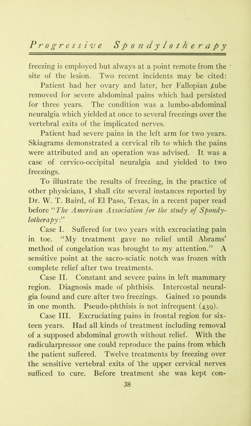 freezing is employed but always at a point remote from the site of the lesion. Two recent incidents may be cited: Patient had her ovary and later, her Fallopian £ube removed for severe abdominal pains which had persisted for three years. The condition was a lumbo-abdominal neuralgia which yielded at once to several freezings over the vertebral exits of the implicated nerves. Patient had severe pains in the left arm for two years. Skiagrams demonstrated a cervical rib to which the pains were attributed and an operation was advised. It was a case of cervico-occipital neuralgia and yielded to two freezings. To illustrate the results of freezing, in the practice of other physicians, I shall cite several instances reported by Dr. W. T. Baird, of El Paso, Texas, in a recent paper read before “The American Association for the study of Spondy- lother apy:” Case I. Suffered for two years with excruciating pain in toe. “My treatment gave no relief until Abrams’ method of congelation was brought to my attention.” A sensitive point at the sacro-sciatic notch was frozen with complete relief after two treatments. Case II. Constant and severe pains in left mammary region. Diagnosis made of phthisis. Intercostal neural- gia found and cure after two freezings. Gained io pounds in one month. Pseudo-phthisis is not infrequent (439). Case III. Excruciating pains in frontal region for six- teen years. Had all kinds of treatment including removal of a supposed abdominal growth without relief. With the radicularpressor one could reproduce the pains from which the patient suffered. Twelve treatments by freezing over the sensitive vertebral exits of the upper cervical nerves sufficed to cure. Before treatment she was kept con-