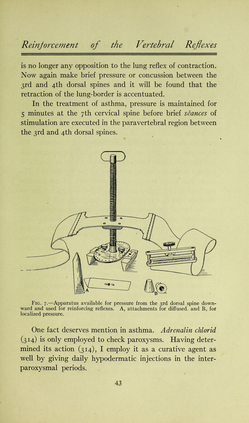 is no longer any opposition to the lung reflex of contraction. Now again make brief pressure or concussion between the 3rd and 4th dorsal spines and it will be found that the retraction of the lung-border is accentuated. In the treatment of asthma, pressure is maintained for 5 minutes at the 7th cervical spine before brief seances of stimulation are executed in the paravertebral region between the 3rd and 4th dorsal spines. Fig. 7.—Apparatus available for pressure from the 3rd dorsal spine down- ward and used for reinforcing reflexes. A, attachments for diffused, and B, for localized pressure. One fact deserves mention in asthma. Adrenalin chlorid (314) is only employed to check paroxysms. Having deter- mined its action (314), I employ it as a curative agent as well by giving daily hypodermatic injections in the inter- paroxysmal periods.