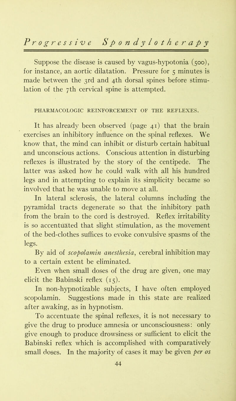 Suppose the disease is caused by vagus-hypotonia (500), for instance, an aortic dilatation. Pressure for 5 minutes is made between the 3rd and 4th dorsal spines before stimu- lation of the 7th cervical spine is attempted. PHARMACOLOGIC REINPORCEMENT OF THE REFLEXES. It has already been observed (page 41) that the brain exercises an inhibitory influence on the spinal reflexes. We know that, the mind can inhibit or disturb certain habitual and unconscious actions. Conscious attention in disturbing reflexes is illustrated by the story of the centipede. The latter was asked how he could walk with all his hundred legs and in attempting to explain its simplicity became so involved that he was unable to move at all. In lateral sclerosis, the lateral columns including the pyramidal tracts degenerate so that the inhibitory path from the brain to the cord is destroyed. Reflex irritability is so accentuated that slight stimulation, as the movement of the bed-clothes suffices to evoke convulsive spasms of the legs. By aid of scopolamin anesthesia, cerebral inhibition may to a certain extent be eliminated. Even when small doses of the drug are given, one may elicit the Babinski reflex (15). In non-hypnotizable subjects, I have often employed scopolamin. Suggestions made in this state are realized after awaking, as in hypnotism. To accentuate the spinal reflexes, it is not necessary to give the drug to produce amnesia or unconsciousness: only give enough to produce drowsiness or sufficient to elicit the Babinski reflex which is accomplished with comparatively small doses. In the majority of cases it may be given per os