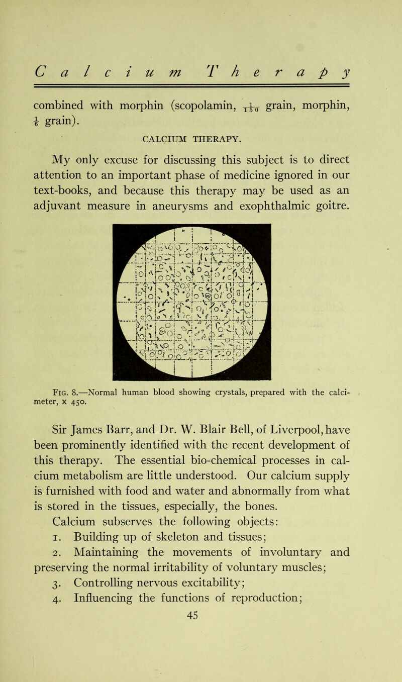 Calcium Therapy combined with morphin (scopolamin, grain, morphin, i grain). CALCIUM THERAPY. My only excuse for discussing this subject is to direct attention to an important phase of medicine ignored in our text-books, and because this therapy may be used as an adjuvant measure in aneurysms and exophthalmic goitre. Fig. 8.—Normal human blood showing crystals, prepared with the calci- meter, x 450. Sir James Barr, and Dr. W. Blair Bell, of Liverpool, have been prominently identified with the recent development of this therapy. The essential bio-chemical processes in cal- cium metabolism are little understood. Our calcium supply is furnished with food and water and abnormally from what is stored in the tissues, especially, the bones. Calcium subserves the following objects: 1. Building up of skeleton and tissues; 2. Maintaining the movements of involuntary and preserving the normal irritability of voluntary muscles; 3. Controlling nervous excitability; 4. Influencing the functions of reproduction;