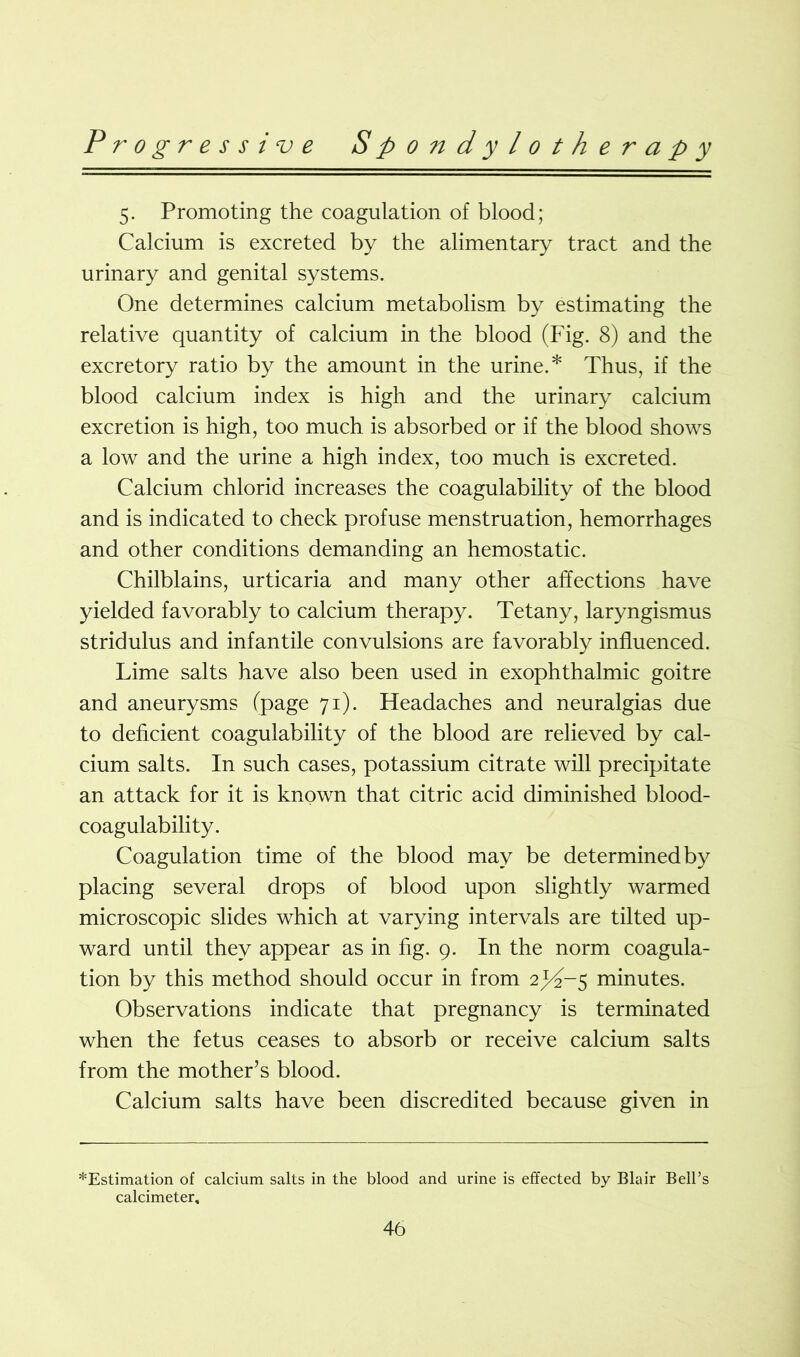 5. Promoting the coagulation of blood; Calcium is excreted by the alimentary tract and the urinary and genital systems. One determines calcium metabolism by estimating the relative quantity of calcium in the blood (Fig. 8) and the excretory ratio by the amount in the urine.* Thus, if the blood calcium index is high and the urinary calcium excretion is high, too much is absorbed or if the blood shows a low and the urine a high index, too much is excreted. Calcium chlorid increases the coagulability of the blood and is indicated to check profuse menstruation, hemorrhages and other conditions demanding an hemostatic. Chilblains, urticaria and many other affections have yielded favorably to calcium therapy. Tetany, laryngismus stridulus and infantile convulsions are favorably influenced. Lime salts have also been used in exophthalmic goitre and aneurysms (page 71). Headaches and neuralgias due to deficient coagulability of the blood are relieved by cal- cium salts. In such cases, potassium citrate will precipitate an attack for it is known that citric acid diminished blood- coagulability. Coagulation time of the blood may be determined by placing several drops of blood upon slightly warmed microscopic slides which at varying intervals are tilted up- ward until they appear as in fig. 9. In the norm coagula- tion by this method should occur in from 2^-5 minutes. Observations indicate that pregnancy is terminated when the fetus ceases to absorb or receive calcium salts from the mother’s blood. Calcium salts have been discredited because given in ^Estimation of calcium salts in the blood and urine is effected by Blair Bell’s calcimeter.