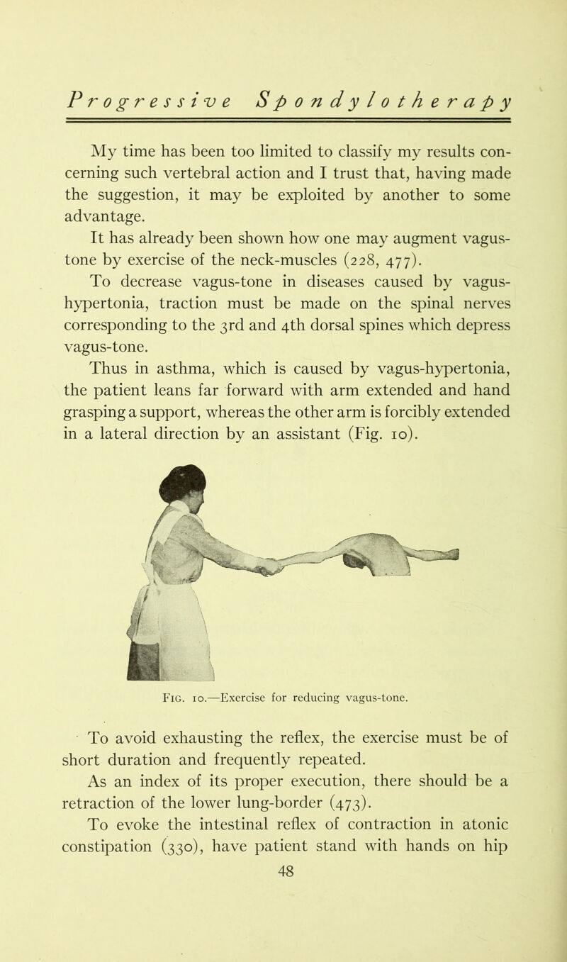 My time has been too limited to classify my results con- cerning such vertebral action and I trust that, having made the suggestion, it may be exploited by another to some advantage. It has already been shown how one may augment vagus- tone by exercise of the neck-muscles (228, 477). To decrease vagus-tone in diseases caused by vagus- hypertonia, traction must be made on the spinal nerves corresponding to the 3rd and 4th dorsal spines which depress vagus-tone. Thus in asthma, which is caused by vagus-hypertonia, the patient leans far forward with arm extended and hand grasping a support, whereas the other arm is forcibly extended in a lateral direction by an assistant (Fig. 10). Fig. 10.—Exercise for reducing vagus-tone. To avoid exhausting the reflex, the exercise must be of short duration and frequently repeated. As an index of its proper execution, there should be a retraction of the lower lung-border (473). To evoke the intestinal reflex of contraction in atonic constipation (330), have patient stand with hands on hip