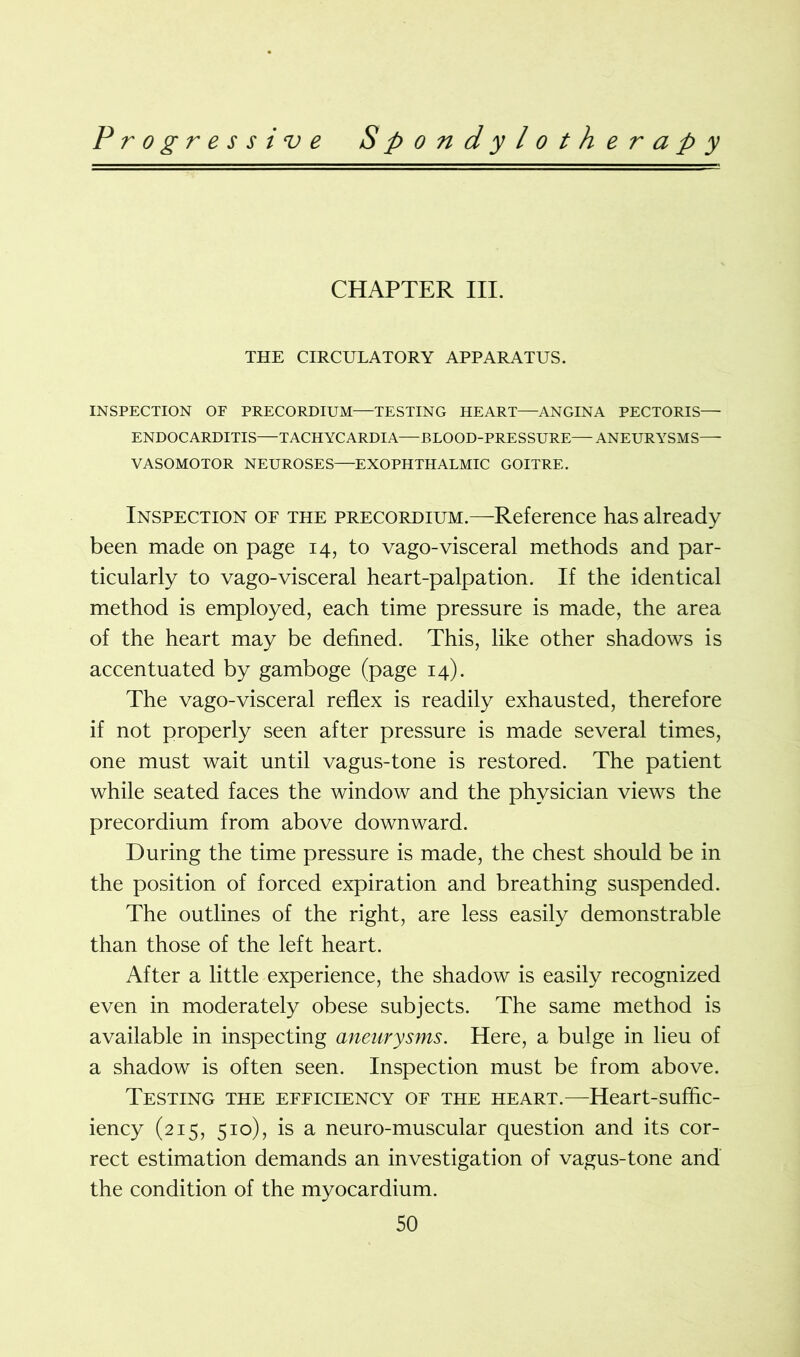 CHAPTER III. THE CIRCULATORY APPARATUS. INSPECTION OF PRECORDIUM—TESTING HEART—ANGINA PECTORIS— ENDOCARDITIS—TACHYCARDIA—BLOOD-PRESSURE—ANEURYSMS— VASOMOTOR NEUROSES—EXOPHTHALMIC GOITRE. Inspection or the precordium.—Reference has already been made on page 14, to vago-visceral methods and par- ticularly to vago-visceral heart-palpation. If the identical method is employed, each time pressure is made, the area of the heart may be defined. This, like other shadows is accentuated by gamboge (page 14). The vago-visceral reflex is readily exhausted, therefore if not properly seen after pressure is made several times, one must wait until vagus-tone is restored. The patient while seated faces the window and the physician views the precordium from above downward. During the time pressure is made, the chest should be in the position of forced expiration and breathing suspended. The outlines of the right, are less easily demonstrable than those of the left heart. After a little experience, the shadow is easily recognized even in moderately obese subjects. The same method is available in inspecting aneurysms. Here, a bulge in lieu of a shadow is often seen. Inspection must be from above. Testing the efficiency of the heart.—Heart-suffic- iency (215, 510), is a neuro-muscular question and its cor- rect estimation demands an investigation of vagus-tone and the condition of the myocardium.