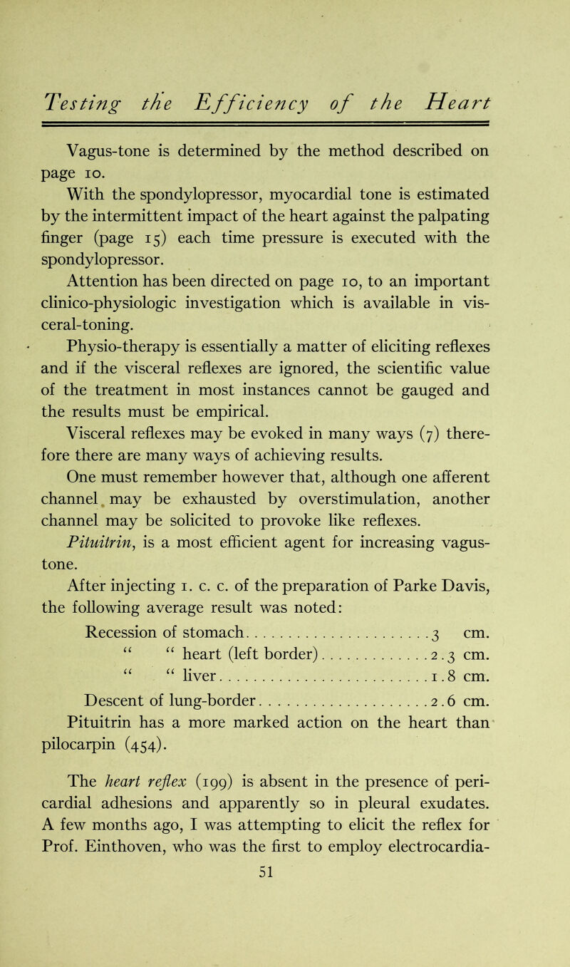 Testing the Vagus-tone is determined by the method described on page io. With the spondylopressor, myocardial tone is estimated by the intermittent impact of the heart against the palpating finger (page 15) each time pressure is executed with the spondylopressor. Attention has been directed on page 10, to an important clinico-physiologic investigation which is available in vis- ceral-toning. Physio-therapy is essentially a matter of eliciting reflexes and if the visceral reflexes are ignored, the scientific value of the treatment in most instances cannot be gauged and the results must be empirical. Visceral reflexes may be evoked in many ways (7) there- fore there are many ways of achieving results. One must remember however that, although one afferent channel may be exhausted by overstimulation, another channel may be solicited to provoke like reflexes. Pituitrin, is a most efficient agent for increasing vagus- tone. After injecting 1. c. c. of the preparation of Parke Davis, the following average result was noted: Recession of stomach 3 cm. “ heart (left border) 2.3 cm. “ liver 1.8 cm. Descent of lung-border 2.6 cm. Pituitrin has a more marked action on the heart than pilocarpin (454). The heart reflex (199) is absent in the presence of peri- cardial adhesions and apparently so in pleural exudates. A few months ago, I was attempting to elicit the reflex for Prof. Einthoven, who was the first to employ electrocardia-