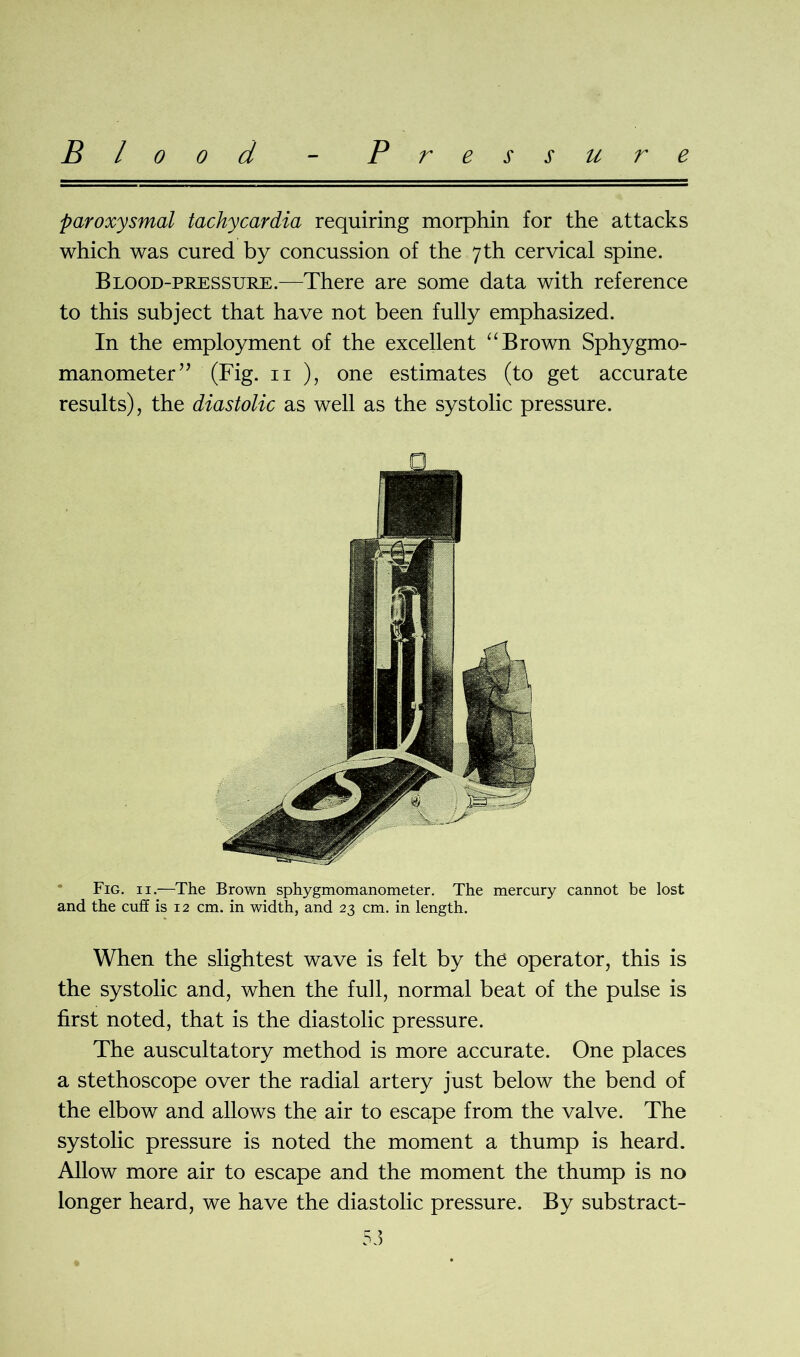 Blood Pressure paroxysmal tachycardia requiring morphin for the attacks which was cured by concussion of the 7th cervical spine. Blood-pressure.—There are some data with reference to this subject that have not been fully emphasized. In the employment of the excellent “ Brown Sphygmo- manometer” (Fig. 11 ), one estimates (to get accurate results), the diastolic as well as the systolic pressure. Fig. 11.—The Brown sphygmomanometer. The mercury cannot be lost and the cuff is 12 cm. in width, and 23 cm. in length. When the slightest wave is felt by the operator, this is the systolic and, when the full, normal beat of the pulse is first noted, that is the diastolic pressure. The auscultatory method is more accurate. One places a stethoscope over the radial artery just below the bend of the elbow and allows the air to escape from the valve. The systolic pressure is noted the moment a thump is heard. Allow more air to escape and the moment the thump is no longer heard, we have the diastolic pressure. By substract-