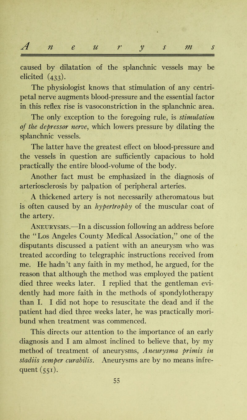 caused by dilatation of the splanchnic vessels may be elicited (433). The physiologist knows that stimulation of any centri- petal nerve augments blood-pressure and the essential factor in this reflex rise is vasoconstriction in the splanchnic area. The only exception to the foregoing rule, is stimulation of the depressor nerve, which lowers pressure by dilating the splanchnic vessels. The latter have the greatest effect on blood-pressure and the vessels in question are sufficiently capacious to hold practically the entire blood-volume of the body. Another fact must be emphasized in the diagnosis of arteriosclerosis by palpation of peripheral arteries. A thickened artery is not necessarily atheromatous but is often caused by an hypertrophy of the muscular coat of the artery. Aneurysms.—In a discussion following an address before the “Los Angeles County Medical Association,” one of the disputants discussed a patient with an aneurysm who was treated according to telegraphic instructions received from me. He hadn’t any faith in my method, he argued, for the reason that although the method was employed the patient died three weeks later. I replied that the gentleman evi- dently had more faith in the methods of spondylotherapy than I. I did not hope to resuscitate the dead and if the patient had died three weeks later, he was practically mori- bund when treatment was commenced. This directs our attention to the importance of an early diagnosis and I am almost inclined to believe that, by my method of treatment of aneurysms, Aneurysma primis in stadiis semper curabilis. Aneurysms are by no means infre- quent (551)-