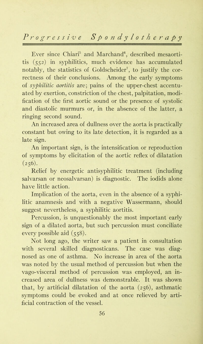 Ever since Chiari'1 and Marchand6, described mesaorti- tis (552) in syphilitics, much evidence has accumulated notably, the statistics of Goldscheider7, to justify the cor- rectness of their conclusions. Among the early symptoms of syphilitic aortitis are; pains of the upper-chest accentu- ated by exertion, constriction of the chest, palpitation, modi- fication of the first aortic sound or the presence of systolic and diastolic murmurs or, in the absence of the latter, a ringing second sound. An increased area of dullness over the aorta is practically constant but owing to its late detection, it is regarded as a late sign. An important sign, is the intensification or reproduction of symptoms by elicitation of the aortic reflex of dilatation (256). Relief by energetic antisyphilitic treatment (including salvarsan or neosalvarsan) is diagnostic. The iodids alone have little action. Implication of the aorta, even in the absence of a syphi- litic anamnesis and with a negative Wassermann, should suggest nevertheless, a syphilitic aortitis. Percussion, is unquestionably the most important early sign of a dilated aorta, but such percussion must conciliate every possible aid (558). Not long ago, the writer saw a patient in consultation with several skilled diagnosticans. The case was diag- nosed as one of asthma. No increase in area of the aorta was noted by the usual method of percussion but when the vago-visceral method of percussion was employed, an in- creased area of dullness was demonstrable. It was shown that, by artificial dilatation of the aorta (256), asthmatic symptoms could be evoked and at once relieved by arti- ficial contraction of the vessel.