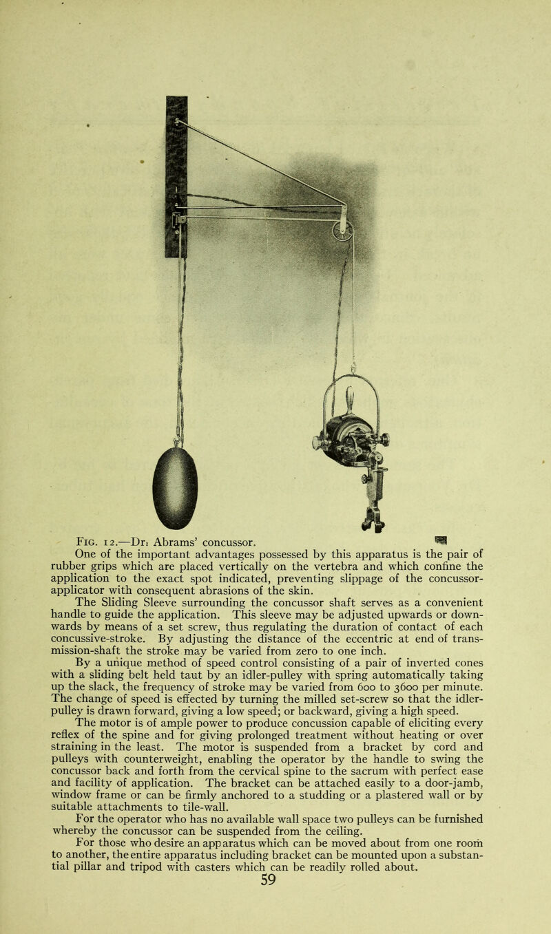 Fig. 12.—Dr: Abrams’ concussor. ^ One of the important advantages possessed by this apparatus is the pair of rubber grips which are placed vertically on the vertebra and which confine the application to the exact spot indicated, preventing slippage of the concussor- applicator with consequent abrasions of the skin. The Sliding Sleeve surrounding the concussor shaft serves as a convenient handle to guide the application. This sleeve may be adjusted upwards or down- wards by means of a set screw, thus regulating the duration of contact of each concussive-stroke. By adjusting the distance of the eccentric at end of trans- mission-shaft the stroke may be varied from zero to one inch. By a unique method of speed control consisting of a pair of inverted cones with a sliding belt held taut by an idler-pulley with spring automatically taking up the slack, the frequency of stroke may be varied from 600 to 3600 per minute. The change of speed is effected by turning the milled set-screw so that the idler- pulley is drawn forward, giving a low speed; or backward, giving a high speed. The motor is of ample power to produce concussion capable of eliciting every reflex of the spine and for giving prolonged treatment without heating or over straining in the least. The motor is suspended from a bracket by cord and pulleys with counterweight, enabling the operator by the handle to swing the concussor back and forth from the cervical spine to the sacrum with perfect ease and facility of application. The bracket can be attached easily to a door-jamb, window frame or can be firmly anchored to a studding or a plastered wall or by suitable attachments to tile-wall. For the operator who has no available wall space two pulleys can be furnished whereby the concussor can be suspended from the ceiling. For those who desire an apparatus which can be moved about from one room to another, the entire apparatus including bracket can be mounted upon a substan- tial pillar and tripod with casters which can be readily rolled about.