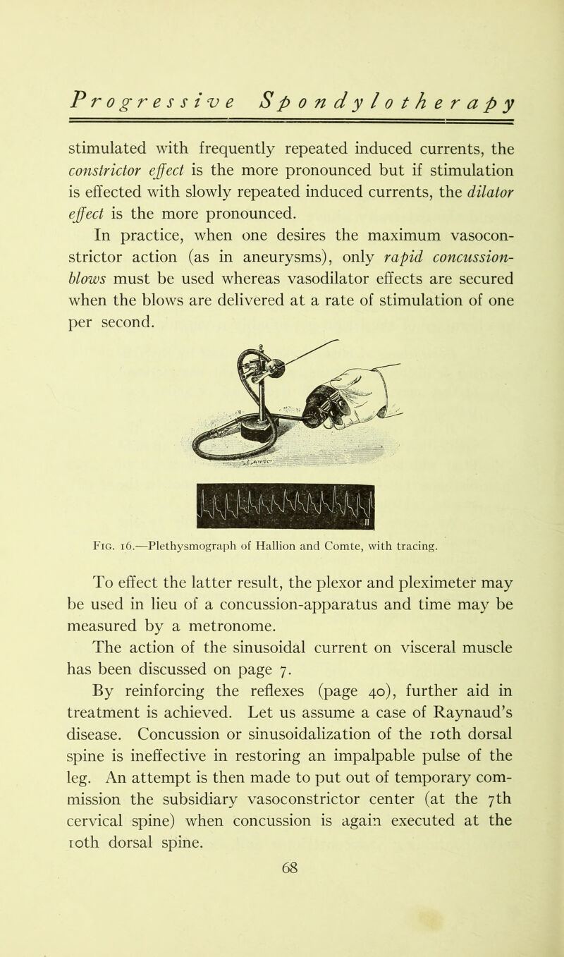 stimulated with frequently repeated induced currents, the constrictor effect is the more pronounced but if stimulation is effected with slowly repeated induced currents, the dilator effect is the more pronounced. In practice, when one desires the maximum vasocon- strictor action (as in aneurysms), only rapid concussion- blows must be used whereas vasodilator effects are secured when the blows are delivered at a rate of stimulation of one per second. Fig. 16.—Plethysmograph of Hallion and Comte, with tracing. To effect the latter result, the plexor and pleximeter may be used in lieu of a concussion-apparatus and time may be measured by a metronome. The action of the sinusoidal current on visceral muscle has been discussed on page 7. By reinforcing the reflexes (page 40), further aid in treatment is achieved. Let us assume a case of Raynaud’s disease. Concussion or sinusoidalization of the 10th dorsal spine is ineffective in restoring an impalpable pulse of the leg. An attempt is then made to put out of temporary com- mission the subsidiary vasoconstrictor center (at the 7th cervical spine) when concussion is again executed at the 10th dorsal spine.