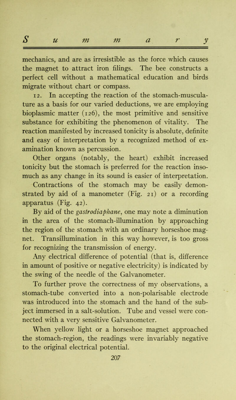 mechanics, and are as irresistible as the force which causes the magnet to attract iron filings. The bee constructs a perfect cell without a mathematical education and birds migrate without chart or compass. 12. In accepting the reaction of the stomach-muscula- ture as a basis for our varied deductions, we are employing bioplasmic matter (126), the most primitive and sensitive substance for exhibiting the phenomenon of vitality. The reaction manifested by increased tonicity is absolute, definite and easy of interpretation by a recognized method of ex- amination known as percussion. Other organs (notably, the heart) exhibit increased tonicity but the stomach is preferred for the reaction inso- much as any change in its sound is easier of interpretation. Contractions of the stomach may be easily demon- strated by aid of a manometer (Fig. 21) or a recording apparatus (Fig. 42). By aid of the gastrodiaphane, one may note a diminution in the area of the stomach-illumination by approaching the region of the stomach with an ordinary horseshoe mag- net. Transillumination in this way however, is too gross for recognizing the transmission of energy. Any electrical difference of potential (that is, difference in amount of positive or negative electricity) is indicated by the swing of the needle of the Galvanometer. To further prove the correctness of my observations, a stomach-tube converted into a non-polarisable electrode was introduced into the stomach and the hand of the sub- ject immersed in a salt-solution. Tube and vessel were con- nected with a very sensitive Galvanometer. When yellow light or a horseshoe magnet approached the stomach-region, the readings were invariably negative to the original electrical potential.