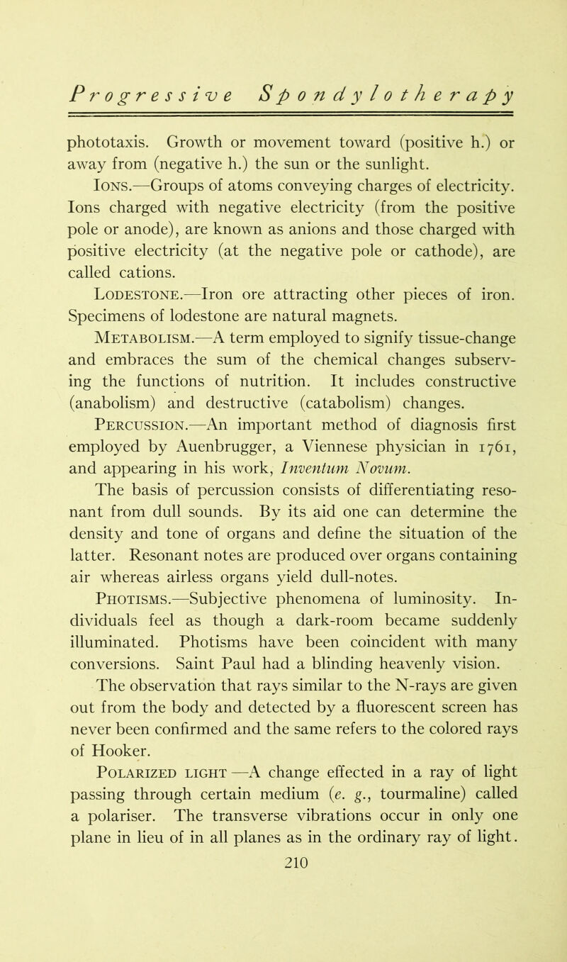 phototaxis. Growth or movement toward (positive h.) or away from (negative h.) the sun or the sunlight. Ions.—Groups of atoms conveying charges of electricity. Ions charged with negative electricity (from the positive pole or anode), are known as anions and those charged with positive electricity (at the negative pole or cathode), are called cations. Lodestone.-—Iron ore attracting other pieces of iron. Specimens of lodestone are natural magnets. Metabolism.—A term employed to signify tissue-change and embraces the sum of the chemical changes subserv- ing the functions of nutrition. It includes constructive (anabolism) and destructive (catabolism) changes. Percussion.—An important method of diagnosis first employed by Auenbrugger, a Viennese physician in 1761, and appearing in his work, Inventum Novum. The basis of percussion consists of differentiating reso- nant from dull sounds. By its aid one can determine the density and tone of organs and define the situation of the latter. Resonant notes are produced over organs containing air whereas airless organs yield dull-notes. Photisms.—Subjective phenomena of luminosity. In- dividuals feel as though a dark-room became suddenly illuminated. Photisms have been coincident with many conversions. Saint Paul had a blinding heavenly vision. The observation that rays similar to the N-rays are given out from the body and detected by a fluorescent screen has never been confirmed and the same refers to the colored rays of Hooker. Polarized light—A change effected in a ray of light passing through certain medium (e. g., tourmaline) called a polariser. The transverse vibrations occur in only one plane in lieu of in all planes as in the ordinary ray of light.