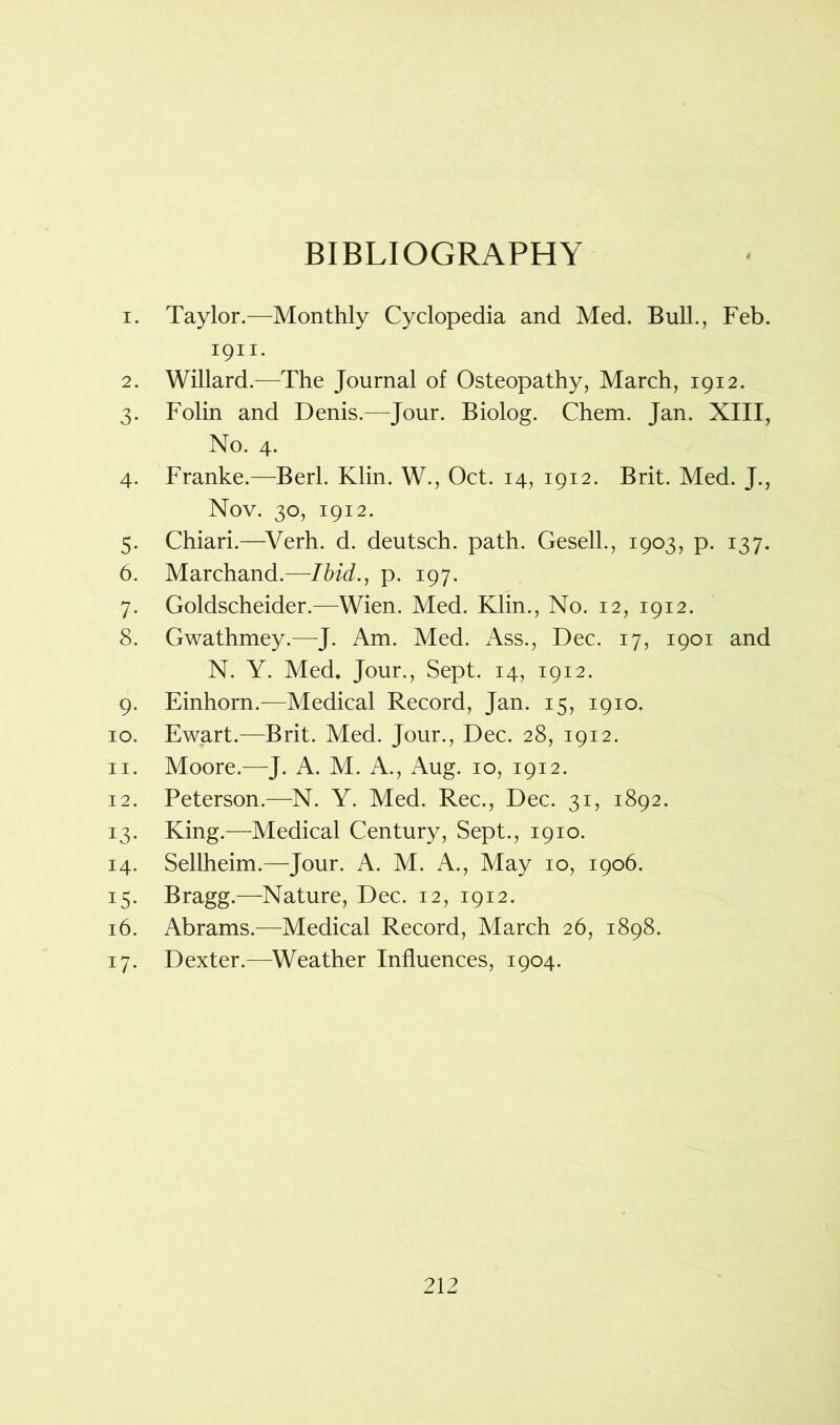 BIBLIOGRAPHY 4 1. Taylor.—Monthly Cyclopedia and Med. Bull., Feb. 1911. 2. Willard.—The Journal of Osteopathy, March, 1912. 3. Folin and Denis.—Jour. Biolog. Chem. Jan. XIII, No. 4. 4. Franke.—Berl. Klin. W., Oct. 14, 1912. Brit. Med. J., Nov. 30, 1912. 5. Chiari.—Verh. d. deutsch. path. Gesell., 1903, p. 137. 6. Marchand.—Ibid., p. 197. 7. Goldscheider.—Wien. Med. Klin., No. 12, 1912. 8. Gwathmey.—J. Am. Med. Ass., Dec. 17, 1901 and N. Y. Med. Jour., Sept. 14, 1912. 9. Einhorn.—Medical Record, Jan. 15, 1910. 10. Ewart.—Brit. Med. Jour., Dec. 28, 1912. 11. Moore.—J. A. M. A., Aug. 10, 1912. 12. Peterson.—N. Y. Med. Rec., Dec. 31, 1892. 13. King.—Medical Century, Sept., 1910. 14. Sellheim.—Jour. A. M. A., May 10, 1906. 15. Bragg.—Nature, Dec. 12, 1912. 16. Abrams.—Medical Record, March 26, 1898. 17. Dexter.—Weather Influences, 1904.