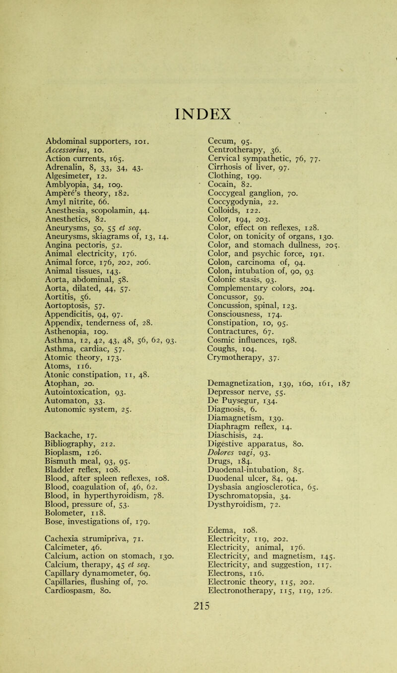 Abdominal supporters, ioi. Accessorius, io. Action currents, 165. Adrenalin, 8, 33, 34, 43. Algesimeter, 12. Amblyopia, 34, 109. Ampere’s theory, 182. Amyl nitrite, 66. Anesthesia, scopolamin, 44. Anesthetics, 82. Aneurysms, 50, 55 et seq. Aneurysms, skiagrams of, 13, 14. Angina pectoris, 52. Animal electricity, 176. Animal force, 176, 202, 206. Animal tissues, 143. Aorta, abdominal, 58. Aorta, dilated, 44, 57. Aortitis, 56. Aortoptosis, 57. Appendicitis, 94, 97. Appendix, tenderness of, 28. Asthenopia, 109. Asthma, 12, 42, 43, 48, 56, 62, 93. Asthma, cardiac, 57. Atomic theory, 173. Atoms, 116. Atonic constipation, n, 48. Atophan, 20. Autointoxication, 93. Automaton, 33. Autonomic system, 25. Backache, 17. Bibliography, 212. Bioplasm, 126. Bismuth meal, 93, 95. Bladder reflex, 108. Blood, after spleen reflexes, 108. Blood, coagulation of, 46, 62. Blood, in hyperthyroidism, 78. Blood, pressure of, 53. Bolometer, 118. Bose, investigations of, 179. Cachexia strumipriva, 71. Calcimeter, 46. Calcium, action on stomach, 130. Calcium, therapy, 45 et seq. Capillary dynamometer, 69. Capillaries, flushing of, 70. Cecum, 95. Centrotherapy, 36. Cervical sympathetic, 76, 77. Cirrhosis of liver, 97. Clothing, 199. Cocain, 82. Coccygeal ganglion, 70. Coccygodynia, 22. Colloids, 122. Color, 194, 203. Color, effect on reflexes, 128. Color, on tonicity of organs, 130. Color, and stomach dullness, 20y Color, and psychic force, 191. Colon, carcinoma of, 94. Colon, intubation of, 90, 93 Colonic stasis, 93. Complementary colors, 204. Concussor, 59. Concussion, spinal, 123. Consciousness, 174. Constipation, 10, 95. Contractures, 67. Cosmic influences, 198. Coughs, 104. Crymotherapy, 37. Demagnetization, 139, 160, 161, 187 Depressor nerve, 55. De Puysegur, 134. Diagnosis, 6. Diamagnetism, 139. Diaphragm reflex, 14. Diaschisis, 24. Digestive apparatus, 80. Dolores vagi, 93. Drugs, 184. Duodenal-intubation, 85. Duodenal ulcer, 84. 94. Dysbasia angiosclerotica, 65. Dyschromatopsia, 34. Dysthyroidism, 72. Edema, 108. Electricity, 119, 202. Electricity, animal, 176. Electricity, and magnetism, 145. Electricity, and suggestion, 117. Electrons, 116. Electronic theory, 115, 202.