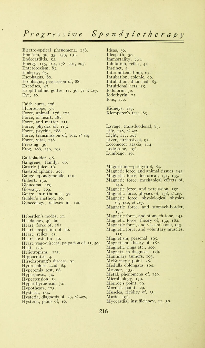 Electro-optical phenomena, 158. Emotion, 30, 33, 159, 191. Endocarditis, 52. Energy, 115, 164, 178, 201, 203. Enterotoxism, 83. Epilepsy, 65. Esophagus, 80. Esophagus, percussion of, 88. Exercises, 47. Exophthalmic goitre, n, 36, 71 el seq. Eye, 20. Faith cures, 206. Fluoroscope, 57. Force, animal, 176, 202. Force, of heart, 187. Force, and matter, 115. Force, physics of, 113. Force, psychic, 188. Force, transmission of, 164, et seq. Force, vital, 178. Freezing, 39. Frog, 106, 149, 193. Gall-bladder, 98. Gangrene, family, 66. Gastric juice, 16. Gastrodiaphane, 207. Gauge, spondymobile, no. Gilbert, 132. Glaucoma, 109. Glossary, 209. Goitre, intrathoracic, 57. Gubler’s method, 20. Gynecology, reflexes in, 100. Heberden’s nodes, 21. Headaches, 46, 66. Heart, force of, 187. Heart, inspection of, 50. Heart, reflex, 51. Heart, tests for, 50. Heart, vago-visceral palpation of, 15, 50. Heat, 129. Heliotropism, 121. Hippocrates, 4. Hirschsprung’s disease, 91. Hydrochloric acid, 84. Hyperemia test, 66. Hyperpiesis, 54. Hypertension, 54. Hyperthyroidism, 72. Hypotheses, 173. Hysteria, 184. Hysteria, diagnosis of, 29, et seq., Hysteria, pains of, 19. Ideas, 30. Ideopath, 30. Immortality, 201. Inhibition, reflex, 41. Instinct, 5. Intermittent limp, 65. Intubation, colonic, 90. Intubation, duodenal, 85. Intuitional acts, 15. Iodoform, 72. Iodothyrin, 72. Ions, 122. Kidneys, 187. Klemperer’s test, 83. Lavage, transduodenal, 83. Life, 178, et seq. Light, 127, 202. Liver, cirrhosis of, 97. Locomotor ataxia, 104. Lodestone, 196. Lumbago, 19. Magnesium—perhydrol, 84. Magnetic force, and animal tissues, 143. Magnetic force, historical, 131, 135. Magnetic force, mechanical effects of, 140. Magnetic force, and percussion, 150. Magnetic force, physics of, 138, et seq. Magnetic force, physiological physics of, 142, et seq. Magnetic force, and stomach-border, 171. Magnetic force, and stomach-tone, 145. Magnetic force, theory of, 139, 182. Magnetic force, and visceral tone, 145. Magnetic force, and voluntary muscles, 155- Magnetism, personal, 195. Magnetism, theory of, 182. Magnetic rings etc., 200. Magnets, in diagnosis, 136. Mammary tumors, 103. McBurney’s point, 28. Medulla oblongata, 104. Mesmer, 133. Metal, phenomena of, 179. Microbiology, 179. Monroe’s point, 29. Morris’s point, 29. Muscles, rigidity of, 13. Music, 196. Myocardial insufficiency, 11, 50.