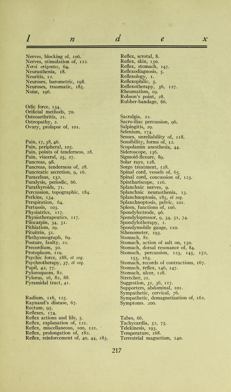 / n d e x Nerves, blocking of, 106. Nerves, stimulation of, 122. Nervi erigentes, 64. Neurasthenia, 18. Neuritis, 12. Neuroses, barometric, 198. Neuroses, traumatic, 185. Noise, 196. Odic force, 134. Orificial methods, 70. Osteoarthritis, 21. Osteopathy, 2. Ovary, prolapse of, 101. Pain, 17,38,46. Pain, peripheral, 105. Pain, points of tenderness, 28. Pain, visceral, 25, 27. Pancreas, 98. Pancreas, tenderness of, 28. Pancreatic secretion, 9, 16. Paracelsus, 132. Paralysis, periodic, 66. Parathyroids, 71. Percussion, topographic, 184. Perkins, 134. Perspiration, 64. Pertussis, 103. Physiatrics, 117. Phy siotherapeutics, 117. Pilocarpin, 34, 51. Pithiatism, 29. Pituitrin, 51. Plethysmograph, 69. Posture, faulty, 22. Precordium, 50. Protoplasm, 119. Psychic force, 188, et seq. Psychrotherapy, 37, et seq. Pupil, 42, 77. Pylorospasm, 82. Pylorus, 16, 82, 88. Pyramidal tract, 41. Radium, 116, 125. Raynaud’s disease, 67. Rectum, 95. Reflexes, 174. Reflex actions and life, 5. Reflex, explanation of, 121. Reflex, miscellaneous, 100, 121. ' Reflex, prolongation of, 182. Reflex, reinforcement of, 40, 44, 183. Reflex, scrotal, 8. Reflex, skin, 150. Reflex, stomach, 147. Reflexodiagnosis, 5. Reflexology, 1. Reflexophilic, 5. Reflexotherapy, 36, 127. Rheumatism, 19. Robson’s point, 28. Rubber-bandage, 66. Sacralgia, 22. Sacro-iliac percussion, 96. Salpingitis, 29. Selenium, 174. Senses, unreliability of, 118. Sensibility, forms of, 12. Scopolamin anesthesia, 44. Sideroscope, 136. Sigmoid-flexure, 89. Solar rays, 128. Sorgo treatment, 128. Spinal cord, vessels of, 65. Spinal cord, concussion of, 123. Spinthariscope, 116. Splanchnic nerves, 9. Splanchnic neurasthenia, 13. Splanchnoptosis, 185, et seq. Splanchnoptosis, pelvic, 101. Spleen, functions of, 106. Spondylectrode, 96. Spondylopressor, 9, 34, 51, 74. Spondylo therapy, 1. Spondymobile gauge, no. Sthenometer, 193. Stomach, 81. Stomach, action of salt on, 130. Stomach, dorsal resonance of, 84. Stomach, percussion, 123, 145, 152, 153, 163. Stomach, records of contractions, 167. Stomach, reflex, 146, 147. Stomach, ulcer, 128. Stretcher, 21. Suggestion, 31, 36, 117. Supporters, abdominal, 101. Sympathetic, cervical, 76. Sympathetic, demagnetization of, 162. Symptoms. 200. Tabes, 66. Tachycardia, 52, 75. Telekinesis, 193. Temperature, 168. Terrestrial magnetism, 140.