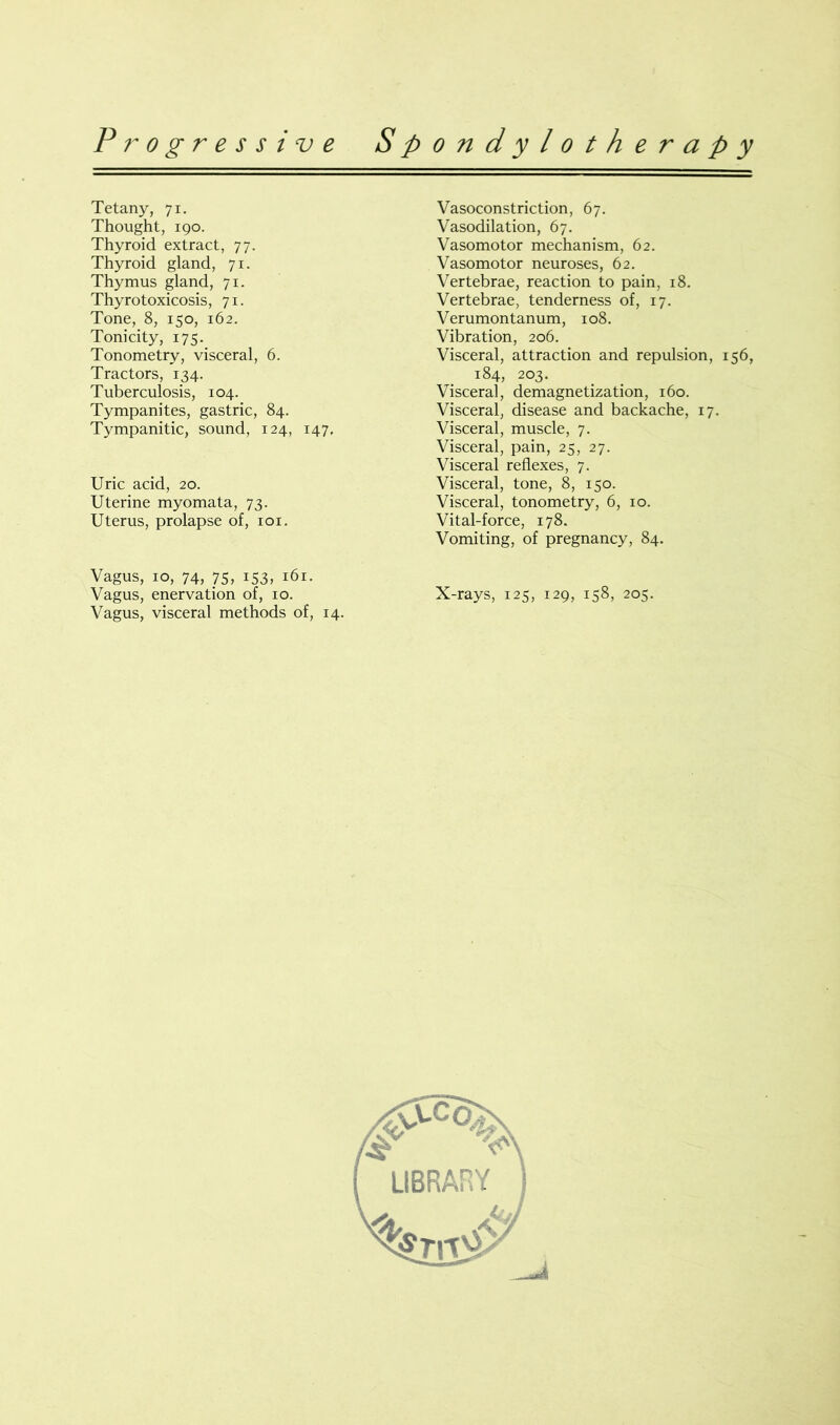 Tetany, 71. Thought, 190. Thyroid extract, 77. Thyroid gland, 71. Thymus gland, 71. Thyrotoxicosis, 71. Tone, 8, 150, 162. Tonicity, 175. Tonometry, visceral, 6. Tractors, 134. Tuberculosis, 104. Tympanites, gastric, 84. Tympanitic, sound, 124, 147, Uric acid, 20. Uterine myomata, 73. Uterus, prolapse of, 101. Vagus, 10, 74, 75, 153, 161. Vagus, visceral methods of, 14. Vasoconstriction, 67. Vasodilation, 67. Vasomotor mechanism, 62. Vasomotor neuroses, 62. Vertebrae, reaction to pain, 18. Vertebrae, tenderness of, 17. Verumontanum, 108. Vibration, 206. Visceral, attraction and repulsion, 156, 184, 203. Viscera], demagnetization, 160. Visceral, disease and backache, 17. Visceral, muscle, 7. Visceral, pain, 25, 27. Visceral reflexes, 7. Visceral, tone, 8, 150. Visceral, tonometry, 6, 10. Vital-force, 178. Vomiting, of pregnancy, 84.