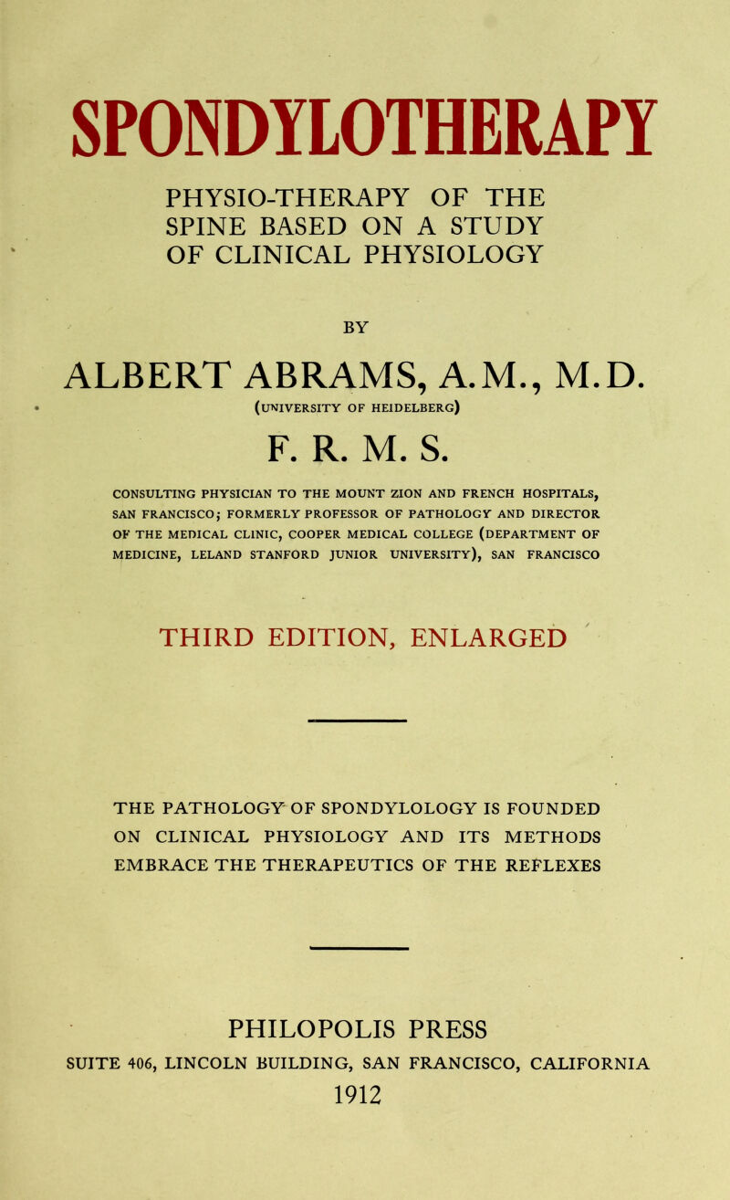 PHYSIO-THERAPY OF THE SPINE BASED ON A STUDY OF CLINICAL PHYSIOLOGY BY ALBERT ABRAMS, A.M., M.D. (university of Heidelberg) F. R. M. S. CONSULTING PHYSICIAN TO THE MOUNT ZION AND FRENCH HOSPITALS, SAN FRANCISCO,* FORMERLY PROFESSOR OF PATHOLOGY AND DIRECTOR OF THE MEDICAL CLINIC, COOPER MEDICAL COLLEGE (DEPARTMENT OF MEDICINE, LELAND STANFORD JUNIOR UNIVERSITY), SAN FRANCISCO THIRD EDITION, ENLARGED THE PATHOLOGY OF SPONDYLOLOGY IS FOUNDED ON CLINICAL PHYSIOLOGY AND ITS METHODS EMBRACE THE THERAPEUTICS OF THE REFLEXES PHILOPOLIS PRESS SUITE 406, LINCOLN BUILDING, SAN FRANCISCO, CALIFORNIA 1912