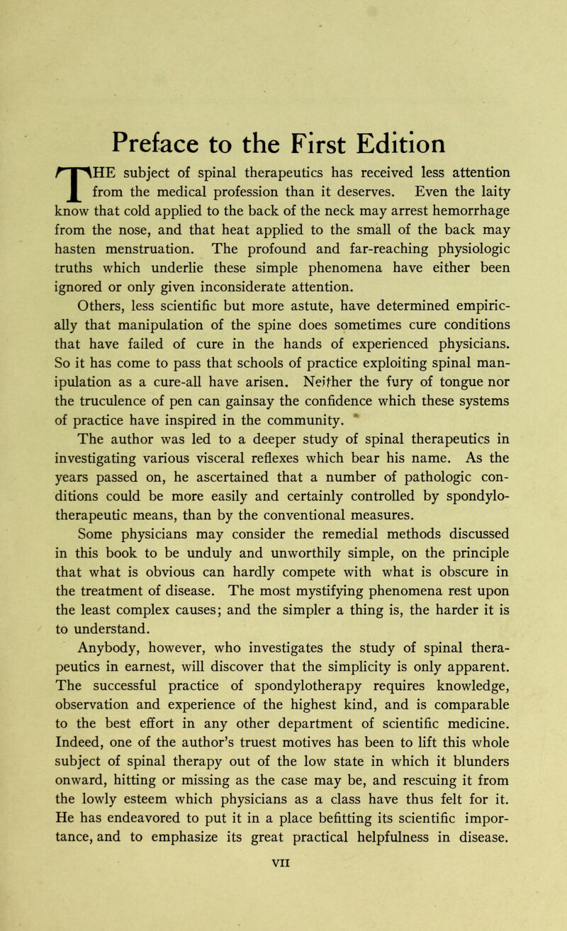 THE subject of spinal therapeutics has received less attention from the medical profession than it deserves. Even the laity know that cold applied to the back of the neck may arrest hemorrhage from the nose, and that heat applied to the small of the back may hasten menstruation. The profound and far-reaching physiologic truths which underlie these simple phenomena have either been ignored or only given inconsiderate attention. Others, less scientific but more astute, have determined empiric- ally that manipulation of the spine does sometimes cure conditions that have failed of cure in the hands of experienced physicians. So it has come to pass that schools of practice exploiting spinal man- ipulation as a cure-all have arisen. Neither the fury of tongue nor the truculence of pen can gainsay the confidence which these systems of practice have inspired in the community. The author was led to a deeper study of spinal therapeutics in investigating various visceral reflexes which bear his name. As the years passed on, he ascertained that a number of pathologic con- ditions could be more easily and certainly controlled by spondylo- therapeutic means, than by the conventional measures. Some physicians may consider the remedial methods discussed in this book to be unduly and unworthily simple, on the principle that what is obvious can hardly compete with what is obscure in the treatment of disease. The most mystifying phenomena rest upon the least complex causes; and the simpler a thing is, the harder it is to understand. Anybody, however, who investigates the study of spinal thera- peutics in earnest, will discover that the simplicity is only apparent. The successful practice of spondylotherapy requires knowledge, observation and experience of the highest kind, and is comparable to the best effort in any other department of scientific medicine. Indeed, one of the author’s truest motives has been to lift this whole subject of spinal therapy out of the low state in which it blunders onward, hitting or missing as the case may be, and rescuing it from the lowly esteem which physicians as a class have thus felt for it. He has endeavored to put it in a place befitting its scientific impor- tance, and to emphasize its great practical helpfulness in disease.