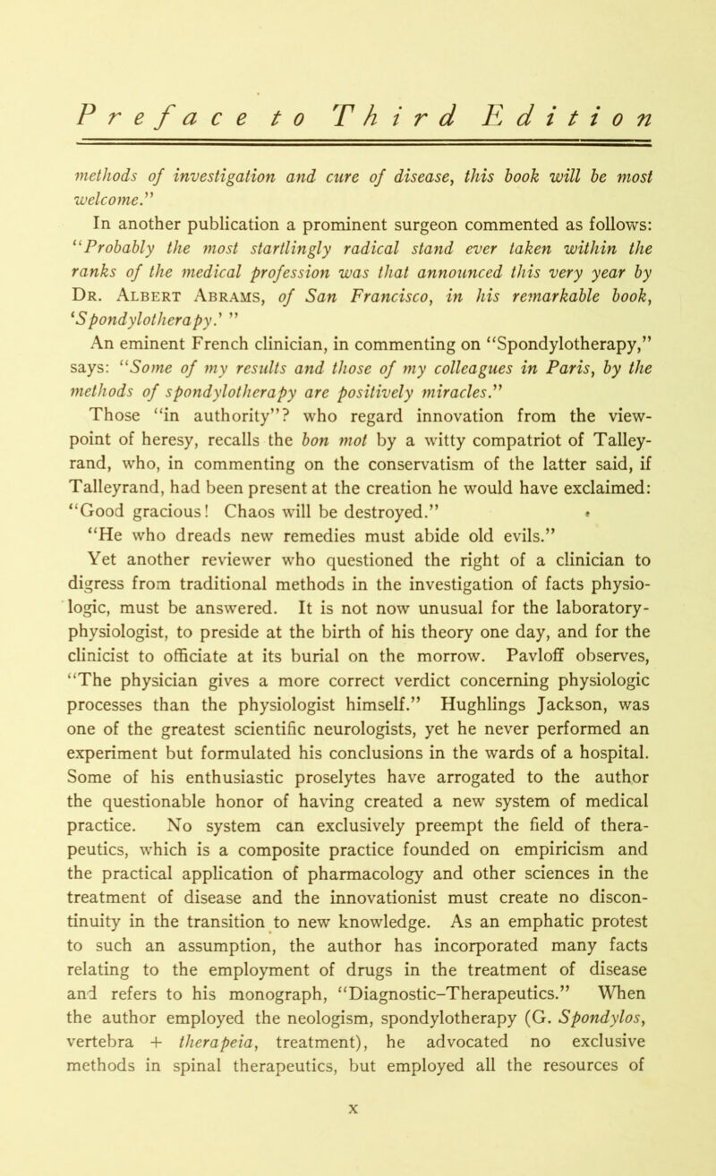 methods of investigation and cure of disease, this book will be most welcome In another publication a prominent surgeon commented as follows: “ Probably the most startlingly radical stand ever taken within the ranks of the medical profession was that announced this very year by Dr. Albert Abrams, of San Francisco, in his remarkable book, (Spondylotlierapyd ” An eminent French clinician, in commenting on “Spondylotherapy,” says: uSome of my results and those of my colleagues in Paris, by the methods of spondylotherapy are positively miracles.” Those “in authority”? who regard innovation from the view- point of heresy, recalls the bon mot by a witty compatriot of Talley- rand, who, in commenting on the conservatism of the latter said, if Talleyrand, had been present at the creation he would have exclaimed: “Good gracious! Chaos will be destroyed.” * “He who dreads new remedies must abide old evils.” Yet another reviewer who questioned the right of a clinician to digress from traditional methods in the investigation of facts physio- logic, must be answered. It is not now unusual for the laboratory- physiologist, to preside at the birth of his theory one day, and for the clinicist to officiate at its burial on the morrow. Pavloff observes, “The physician gives a more correct verdict concerning physiologic processes than the physiologist himself.” Hughlings Jackson, was one of the greatest scientific neurologists, yet he never performed an experiment but formulated his conclusions in the wards of a hospital. Some of his enthusiastic proselytes have arrogated to the author the questionable honor of having created a new system of medical practice. No system can exclusively preempt the field of thera- peutics, which is a composite practice founded on empiricism and the practical application of pharmacology and other sciences in the treatment of disease and the innovationist must create no discon- tinuity in the transition to new knowledge. As an emphatic protest to such an assumption, the author has incorporated many facts relating to the employment of drugs in the treatment of disease and refers to his monograph, “Diagnostic-Therapeutics.” When the author employed the neologism, spondylotherapy (G. Spondylosf vertebra 4- therapeia, treatment), he advocated no exclusive methods in spinal therapeutics, but employed all the resources of