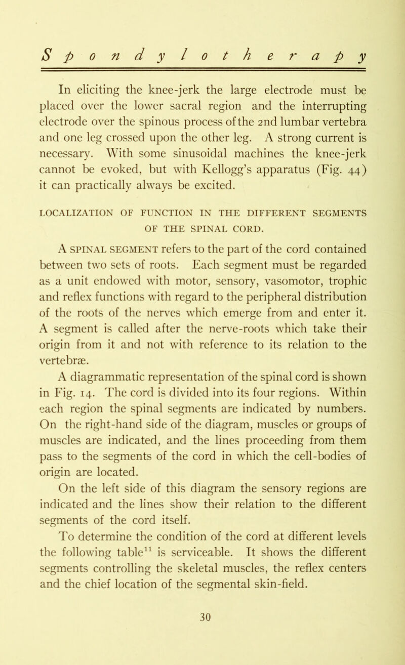 In eliciting the knee-jerk the large electrode must be placed over the lower sacral region and the interrupting electrode over the spinous process of the 2nd lumbar vertebra and one leg crossed upon the other leg. A strong current is necessary. With some sinusoidal machines the knee-jerk cannot be evoked, but with Kellogg’s apparatus (Fig. 44) it can practically always be excited. LOCALIZATION OF FUNCTION IN THE DIFFERENT SEGMENTS OF THE SPINAL CORD. A spinal segment refers to the part of the cord contained between two sets of roots. Each segment must be regarded as a unit endowed with motor, sensory, vasomotor, trophic and reflex functions with regard to the peripheral distribution of the roots of the nerves which emerge from and enter it. A segment is called after the nerve-roots which take their origin from it and not with reference to its relation to the vertebrae. diagrammatic representation of the spinal cord is shown in Fig. 14. The cord is divided into its four regions. Within each region the spinal segments are indicated by numbers. On the right-hand side of the diagram, muscles or groups of muscles are indicated, and the lines proceeding from them pass to the segments of the cord in which the cell-bodies of origin are located. On the left side of this diagram the sensory regions are indicated and the lines show their relation to the different segments of the cord itself. To determine the condition of the cord at different levels the following table11 is serviceable. It shows the different segments controlling the skeletal muscles, the reflex centers and the chief location of the segmental skin-field.