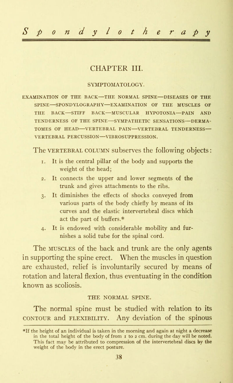 CHAPTER III. SYMPTOMATOLOGY. EXAMINATION OF THE BACK—THE NORMAL SPINE—DISEASES OF THE SPINE—SPONDYLOGRAPHY—EXAMINATION OF THE MUSCLES OF THE BACK—STIFF BACK—MUSCULAR HYPOTONIA—PAIN AND TENDERNESS OF THE SPINE—SYMPATHETIC SENSATIONS—DERMA- TOMES OF HEAD—VERTEBRAL PAIN—VERTEBRAL TENDERNESS— VERTEBRAL PERCUSSION—VIBROSUPPRESSION. The vertebral column subserves the following objects: 1. It is the central pillar of the body and supports the weight of the head; 2. It connects the upper and lower segments of the trunk and gives attachments to the ribs. 3. It diminishes the effects of shocks conveyed from various parts of the body chiefly by means of its curves and the elastic intervertebral discs which act the part of buffers.* 4. It is endowed with considerable mobility and fur- nishes a solid tube for the spinal cord. The muscles of the back and trunk are the only agents in supporting the spine erect. When the muscles in question are exhausted, relief is involuntarily secured by means of rotation and lateral flexion, thus eventuating in the condition known as scoliosis. THE NORMAL SPINE. The normal spine must be studied with relation to its contour and flexibility. Any deviation of the spinous *lf the height of an individual is taken in the morning and again at night a decrease in the total height of the body of from 1 to 2 cm. during the day will be noted. This fact may be attributed to compression of the intervertebral discs by the weight of the body in the erect posture.