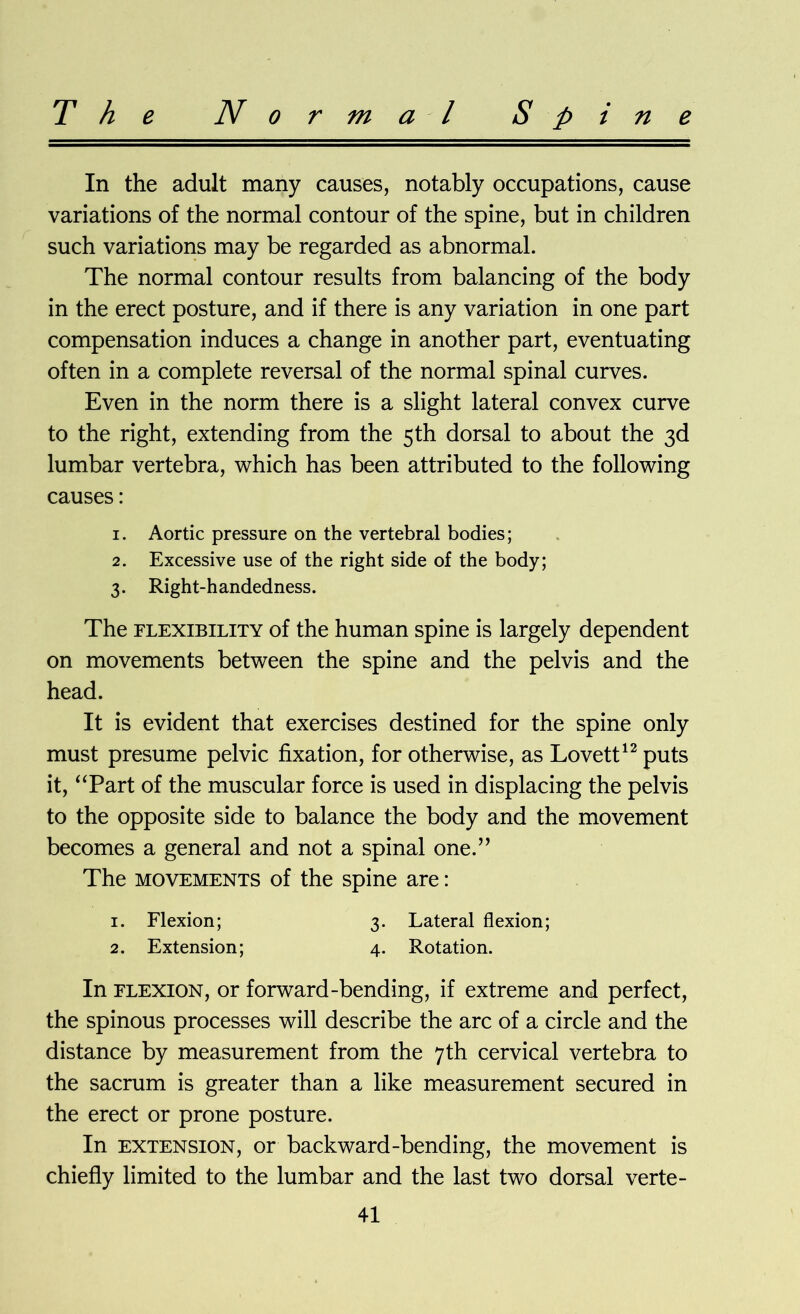 T h e Normal Spine In the adult many causes, notably occupations, cause variations of the normal contour of the spine, but in children such variations may be regarded as abnormal. The normal contour results from balancing of the body in the erect posture, and if there is any variation in one part compensation induces a change in another part, eventuating often in a complete reversal of the normal spinal curves. Even in the norm there is a slight lateral convex curve to the right, extending from the 5th dorsal to about the 3d lumbar vertebra, which has been attributed to the following causes: 1. Aortic pressure on the vertebral bodies; 2. Excessive use of the right side of the body; 3. Right-handedness. The flexibility of the human spine is largely dependent on movements between the spine and the pelvis and the head. It is evident that exercises destined for the spine only must presume pelvic fixation, for otherwise, as Lovett12 puts it, “Part of the muscular force is used in displacing the pelvis to the opposite side to balance the body and the movement becomes a general and not a spinal one.” The movements of the spine are: 1. Flexion; 3. Lateral flexion; 2. Extension; 4. Rotation. In flexion, or forward-bending, if extreme and perfect, the spinous processes will describe the arc of a circle and the distance by measurement from the 7th cervical vertebra to the sacrum is greater than a like measurement secured in the erect or prone posture. In extension, or backward-bending, the movement is chiefly limited to the lumbar and the last two dorsal verte-