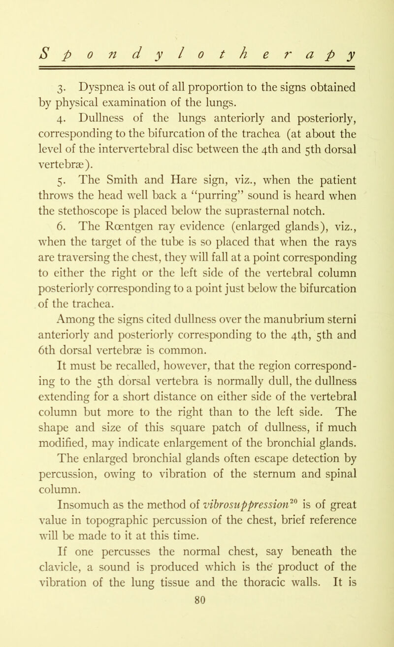 3. Dyspnea is out of all proportion to the signs obtained by physical examination of the lungs. 4. Dullness of the lungs anteriorly and posteriorly, corresponding to the bifurcation of the trachea (at about the level of the intervertebral disc between the 4th and 5th dorsal vertebrae). 5. The Smith and Hare sign, viz., when the patient throws the head well back a “purring” sound is heard when the stethoscope is placed below the suprasternal notch. 6. The Roentgen ray evidence (enlarged glands), viz., when the target of the tube is so placed that when the rays are traversing the chest, they will fall at a point corresponding to either the right or the left side of the vertebral column posteriorly corresponding to a point just below the bifurcation of the trachea. Among the signs cited dullness over the manubrium sterni anteriorly and posteriorly corresponding to the 4th, 5th and 6th dorsal vertebrae is common. It must be recalled, however, that the region correspond- ing to the 5th dorsal vertebra is normally dull, the dullness extending for a short distance on either side of the vertebral column but more to the right than to the left side. The shape and size of this square patch of dullness, if much modified, may indicate enlargement of the bronchial glands. The enlarged bronchial glands often escape detection by percussion, owing to vibration of the sternum and spinal column. Insomuch as the method of vibrosuppression20 is of great value in topographic percussion of the chest, brief reference will be made to it at this time. If one percusses the normal chest, say beneath the clavicle, a sound is produced which is the product of the vibration of the lung tissue and the thoracic walls. It is