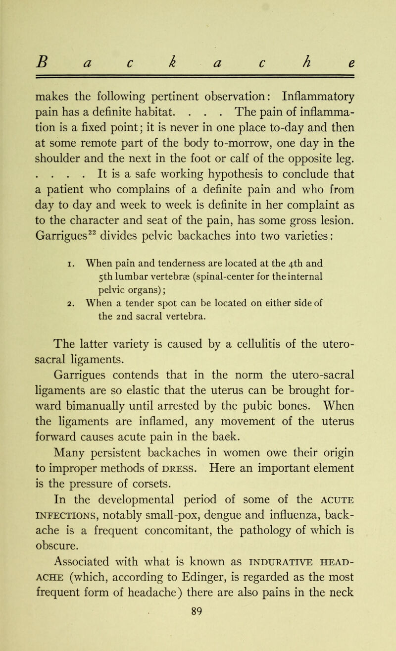 makes the following pertinent observation: Inflammatory pain has a definite habitat. . . . The pain of inflamma- tion is a fixed point; it is never in one place to-day and then at some remote part of the body to-morrow, one day in the shoulder and the next in the foot or calf of the opposite leg. . . . . It is a safe working hypothesis to conclude that a patient who complains of a definite pain and who from day to day and week to week is definite in her complaint as to the character and seat of the pain, has some gross lesion. Garrigues22 divides pelvic backaches into two varieties: 1. When pain and tenderness are located at the 4th and 5th lumbar vertebrae (spinal-center for the internal pelvic organs); 2. When a tender spot can be located on either side of the 2nd sacral vertebra. The latter variety is caused by a cellulitis of the utero- sacral ligaments. Garrigues contends that in the norm the utero-sacral ligaments are so elastic that the uterus can be brought for- ward bimanually until arrested by the pubic bones. When the ligaments are inflamed, any movement of the uterus forward causes acute pain in the back. Many persistent backaches in women owe their origin to improper methods of dress. Here an important element is the pressure of corsets. In the developmental period of some of the acute infections, notably small-pox, dengue and influenza, back- ache is a frequent concomitant, the pathology of which is obscure. Associated with what is known as indurative head- ache (which, according to Edinger, is regarded as the most frequent form of headache) there are also pains in the neck