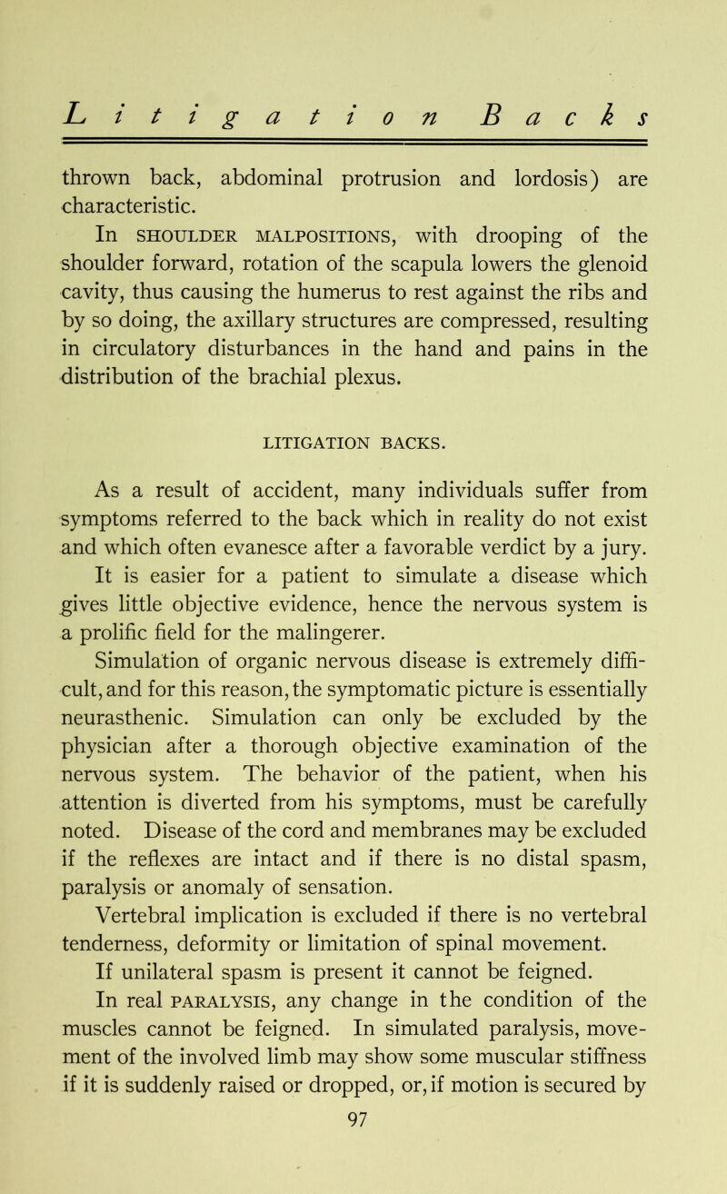 Backs Litigation thrown back, abdominal protrusion and lordosis) are characteristic. In shoulder malpositions, with drooping of the shoulder forward, rotation of the scapula lowers the glenoid cavity, thus causing the humerus to rest against the ribs and by so doing, the axillary structures are compressed, resulting in circulatory disturbances in the hand and pains in the distribution of the brachial plexus. LITIGATION BACKS. As a result of accident, many individuals suffer from symptoms referred to the back which in reality do not exist and which often evanesce after a favorable verdict by a jury. It is easier for a patient to simulate a disease which gives little objective evidence, hence the nervous system is a prolific field for the malingerer. Simulation of organic nervous disease is extremely diffi- cult, and for this reason, the symptomatic picture is essentially neurasthenic. Simulation can only be excluded by the physician after a thorough objective examination of the nervous system. The behavior of the patient, when his attention is diverted from his symptoms, must be carefully noted. Disease of the cord and membranes may be excluded if the reflexes are intact and if there is no distal spasm, paralysis or anomaly of sensation. Vertebral implication is excluded if there is no vertebral tenderness, deformity or limitation of spinal movement. If unilateral spasm is present it cannot be feigned. In real paralysis, any change in the condition of the muscles cannot be feigned. In simulated paralysis, move- ment of the involved limb may show some muscular stiffness if it is suddenly raised or dropped, or, if motion is secured by