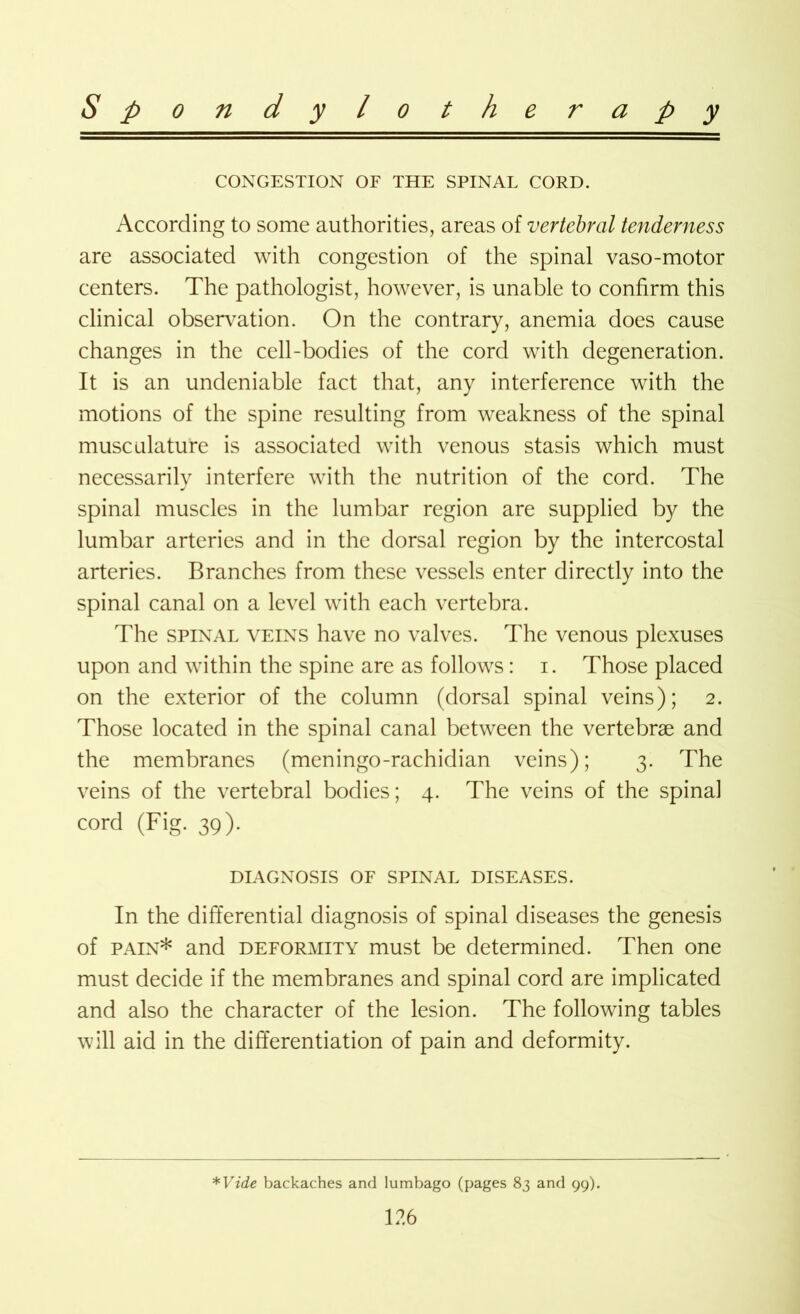 CONGESTION OF THE SPINAL CORD. According to some authorities, areas of vertebral tenderness are associated with congestion of the spinal vaso-motor centers. The pathologist, however, is unable to confirm this clinical observation. On the contrary, anemia does cause changes in the cell-bodies of the cord with degeneration. It is an undeniable fact that, any interference with the motions of the spine resulting from weakness of the spinal musculature is associated with venous stasis which must necessarilv interfere with the nutrition of the cord. The J spinal muscles in the lumbar region are supplied by the lumbar arteries and in the dorsal region by the intercostal arteries. Branches from these vessels enter directly into the spinal canal on a level with each vertebra. The spinal veins have no valves. The venous plexuses upon and within the spine are as follows: i. Those placed on the exterior of the column (dorsal spinal veins); 2. Those located in the spinal canal between the vertebrae and the membranes (meningo-rachidian veins); 3. The veins of the vertebral bodies; 4. The veins of the spinal cord (Fig. 39). DIAGNOSIS OF SPINAL DISEASES. In the differential diagnosis of spinal diseases the genesis of pain* and deformity must be determined. Then one must decide if the membranes and spinal cord are implicated and also the character of the lesion. The following tables will aid in the differentiation of pain and deformity. *Vide backaches and lumbago (pages 83 and 99).