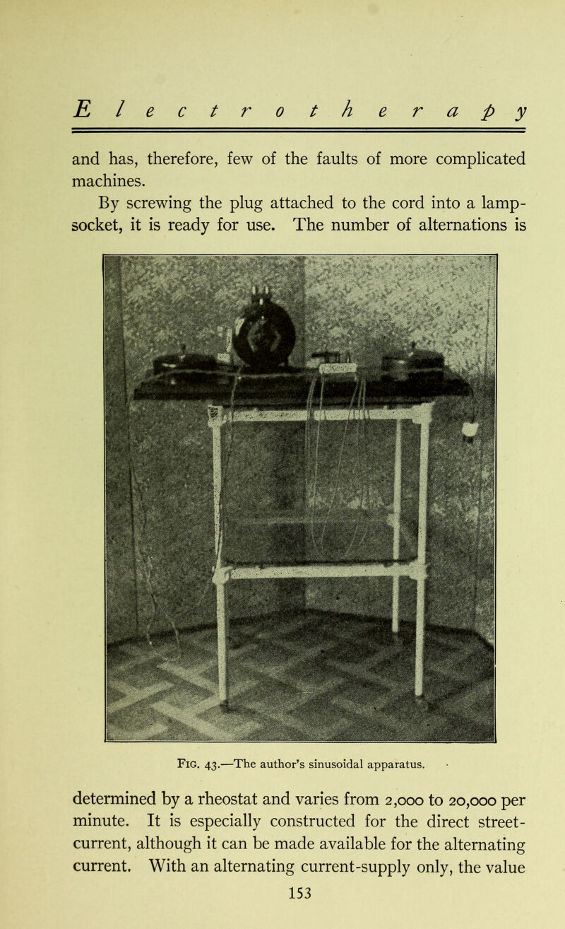 Electro t h e r a p y and has, therefore, few of the faults of more complicated machines. By screwing the plug attached to the cord into a lamp- socket, it is ready for use. The number of alternations is Fig. 43.—The author’s sinusoidal apparatus. determined by a rheostat and varies from 2,000 to 20,000 per minute. It is especially constructed for the direct street- current, although it can be made available for the alternating current. With an alternating current-supply only, the value