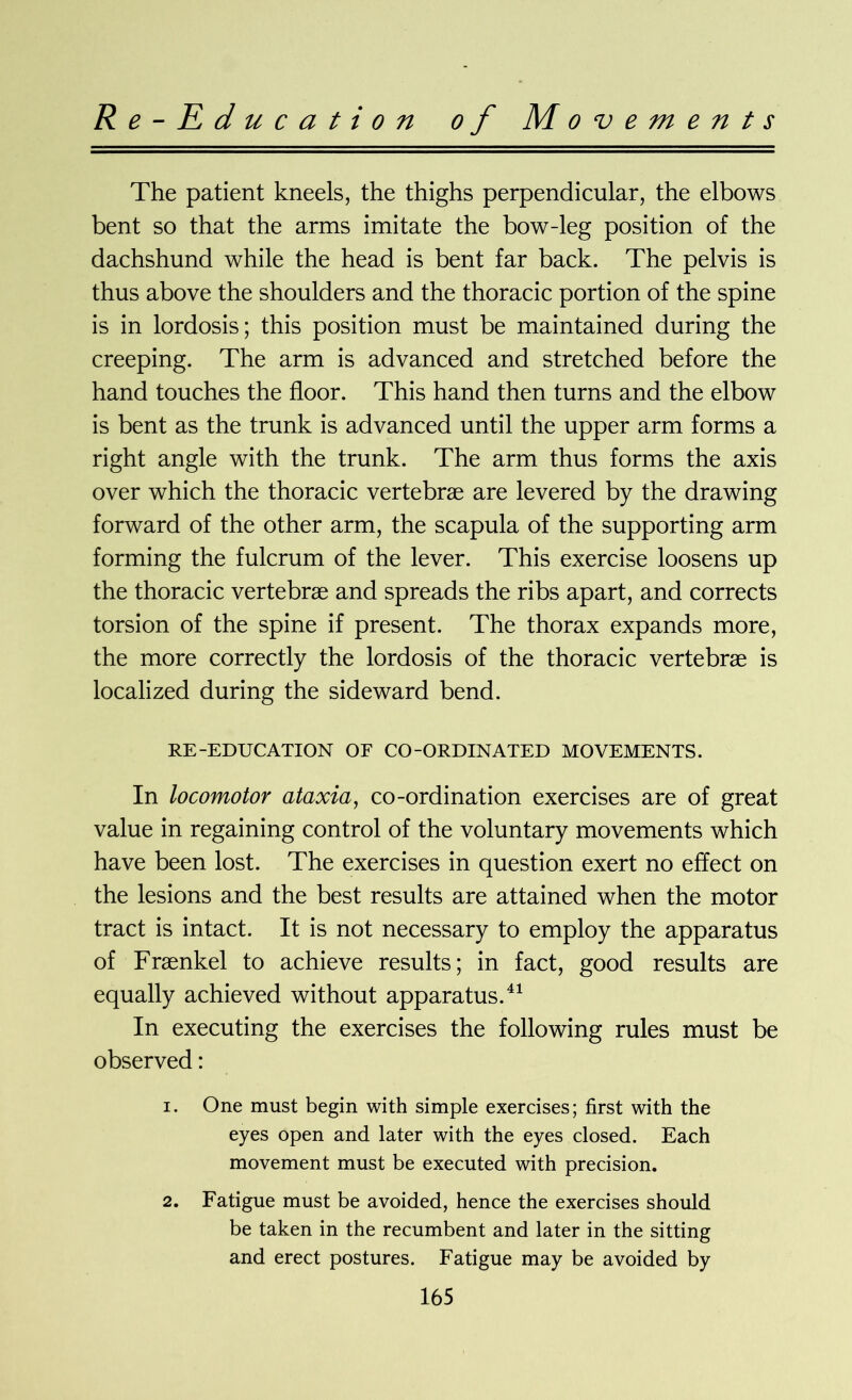 Re-Education of Movements The patient kneels, the thighs perpendicular, the elbows bent so that the arms imitate the bow-leg position of the dachshund while the head is bent far back. The pelvis is thus above the shoulders and the thoracic portion of the spine is in lordosis; this position must be maintained during the creeping. The arm is advanced and stretched before the hand touches the floor. This hand then turns and the elbow is bent as the trunk is advanced until the upper arm forms a right angle with the trunk. The arm thus forms the axis over which the thoracic vertebrae are levered by the drawing forward of the other arm, the scapula of the supporting arm forming the fulcrum of the lever. This exercise loosens up the thoracic vertebrae and spreads the ribs apart, and corrects torsion of the spine if present. The thorax expands more, the more correctly the lordosis of the thoracic vertebrae is localized during the sideward bend. RE-EDUCATION OF CO-ORDINATED MOVEMENTS. In locomotor ataxia, co-ordination exercises are of great value in regaining control of the voluntary movements which have been lost. The exercises in question exert no effect on the lesions and the best results are attained when the motor tract is intact. It is not necessary to employ the apparatus of Fraenkel to achieve results; in fact, good results are equally achieved without apparatus.41 In executing the exercises the following rules must be observed: 1. One must begin with simple exercises; first with the eyes open and later with the eyes closed. Each movement must be executed with precision. 2. Fatigue must be avoided, hence the exercises should be taken in the recumbent and later in the sitting and erect postures. Fatigue may be avoided by