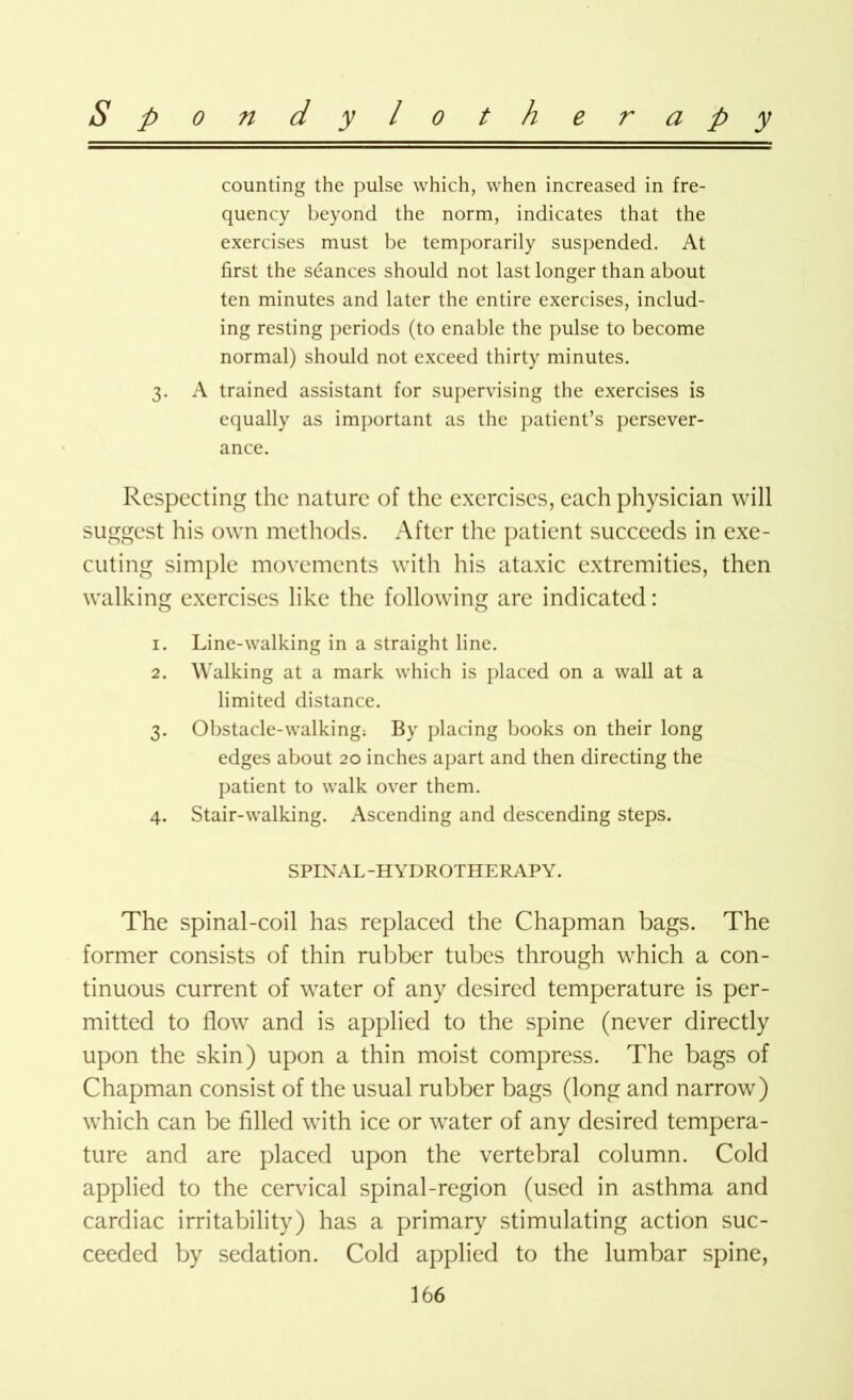 counting the pulse which, when increased in fre- quency beyond the norm, indicates that the exercises must be temporarily suspended. At first the seances should not last longer than about ten minutes and later the entire exercises, includ- ing resting periods (to enable the pulse to become normal) should not exceed thirty minutes. 3. A trained assistant for supervising the exercises is equally as important as the patient’s persever- ance. Respecting the nature of the exercises, each physician will suggest his own methods. After the patient succeeds in exe- cuting simple movements with his ataxic extremities, then walking exercises like the following are indicated: 1. Line-walking in a straight line. 2. Walking at a mark which is placed on a wall at a limited distance. 3. Obstacle-walking; By placing books on their long edges about 20 inches apart and then directing the patient to walk over them. 4. Stair-walking. Ascending and descending steps. SPINAL-HYDROTHERAPY. The spinal-coil has replaced the Chapman bags. The former consists of thin rubber tubes through which a con- tinuous current of water of any desired temperature is per- mitted to flow and is applied to the spine (never directly upon the skin) upon a thin moist compress. The bags of Chapman consist of the usual rubber bags (long and narrow) which can be filled with ice or water of any desired tempera- ture and are placed upon the vertebral column. Cold applied to the cervical spinal-region (used in asthma and cardiac irritability) has a primary stimulating action suc- ceeded by sedation. Cold applied to the lumbar spine,