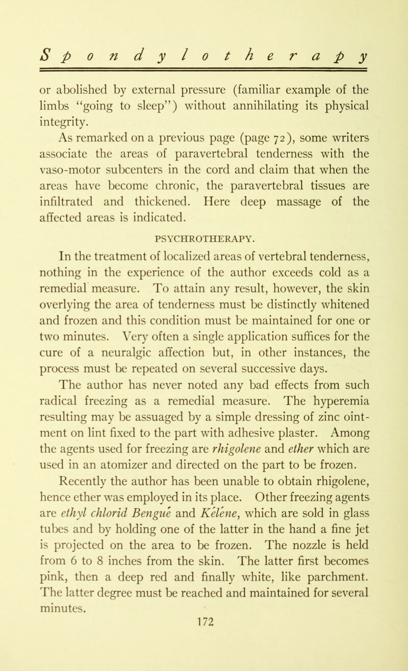 or abolished by external pressure (familiar example of the limbs “going to sleep”) without annihilating its physical integrity. As remarked on a previous page (page 72), some writers associate the areas of paravertebral tenderness with the vaso-motor subcenters in the cord and claim that when the areas have become chronic, the paravertebral tissues are infiltrated and thickened. Here deep massage of the affected areas is indicated. PSYCHROTHERAPY. In the treatment of localized areas of vertebral tenderness, nothing in the experience of the author exceeds cold as a remedial measure. To attain any result, however, the skin overlying the area of tenderness must be distinctly whitened and frozen and this condition must be maintained for one or two minutes. Very often a single application suffices for the cure of a neuralgic affection but, in other instances, the process must be repeated on several successive days. The author has never noted any bad effects from such radical freezing as a remedial measure. The hyperemia resulting may be assuaged by a simple dressing of zinc oint- ment on lint fixed to the part with adhesive plaster. Among the agents used for freezing are rhigolene and ether which are used in an atomizer and directed on the part to be frozen. Recently the author has been unable to obtain rhigolene, hence ether was employed in its place. Other freezing agents are ethyl chlorid Bengue and Kelene, which are sold in glass tubes and by holding one of the latter in the hand a fine jet is projected on the area to be frozen. The nozzle is held from 6 to 8 inches from the skin. The latter first becomes pink, then a deep red and finally white, like parchment. The latter degree must be reached and maintained for several minutes.