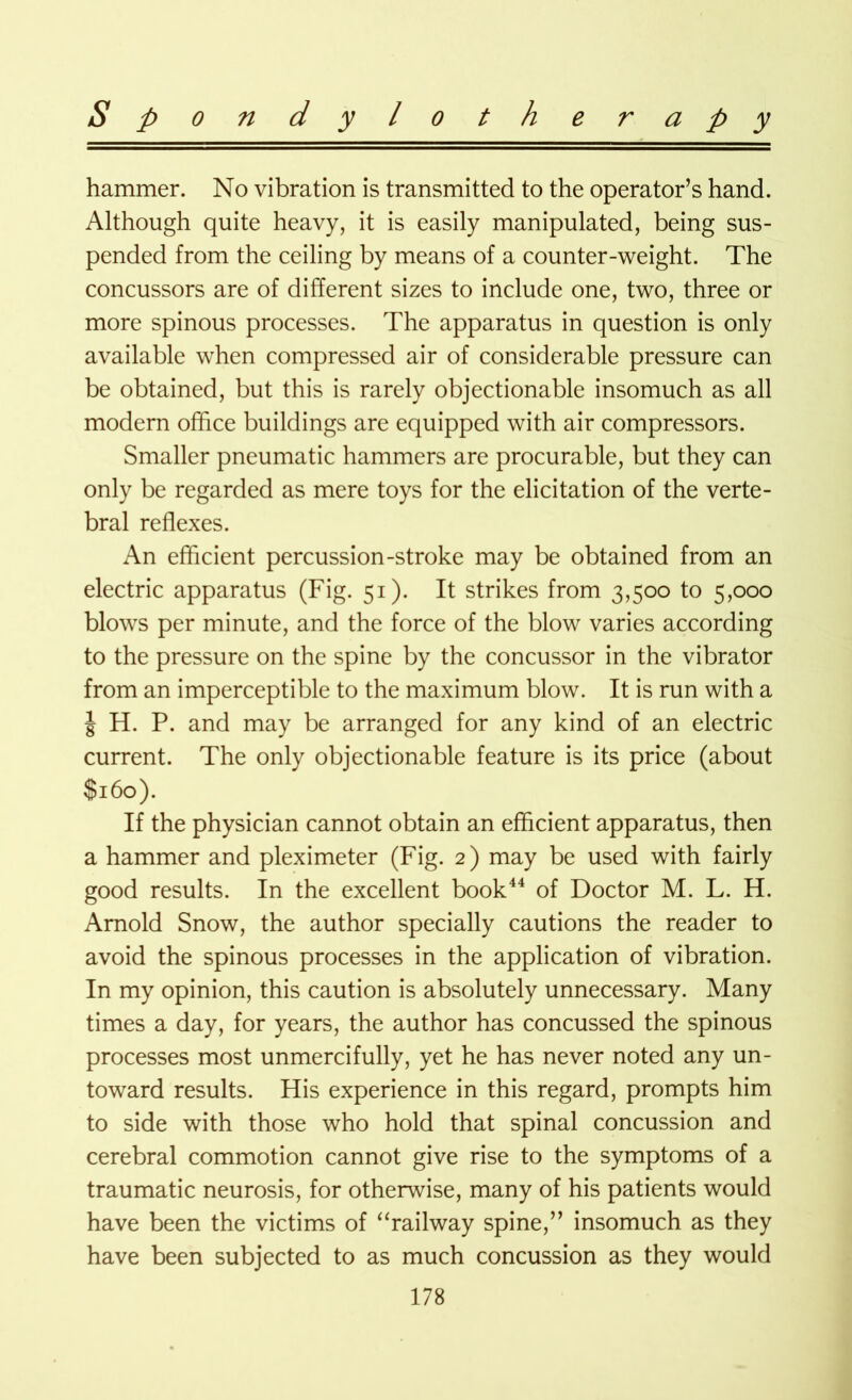 hammer. No vibration is transmitted to the operator’s hand. Although quite heavy, it is easily manipulated, being sus- pended from the ceiling by means of a counter-weight. The concussors are of different sizes to include one, two, three or more spinous processes. The apparatus in question is only available when compressed air of considerable pressure can be obtained, but this is rarely objectionable insomuch as all modern office buildings are equipped with air compressors. Smaller pneumatic hammers are procurable, but they can only be regarded as mere toys for the elicitation of the verte- bral reflexes. An efficient percussion-stroke may be obtained from an electric apparatus (Fig. 51). It strikes from 3,500 to 5,000 blows per minute, and the force of the blow varies according to the pressure on the spine by the concussor in the vibrator from an imperceptible to the maximum blow. It is run with a | H. P. and may be arranged for any kind of an electric current. The only objectionable feature is its price (about $160). If the physician cannot obtain an efficient apparatus, then a hammer and pleximeter (Fig. 2) may be used with fairly good results. In the excellent book44 of Doctor M. L. H. Arnold Snow, the author specially cautions the reader to avoid the spinous processes in the application of vibration. In my opinion, this caution is absolutely unnecessary. Many times a day, for years, the author has concussed the spinous processes most unmercifully, yet he has never noted any un- toward results. His experience in this regard, prompts him to side with those who hold that spinal concussion and cerebral commotion cannot give rise to the symptoms of a traumatic neurosis, for otherwise, many of his patients would have been the victims of “railway spine,” insomuch as they have been subjected to as much concussion as they would
