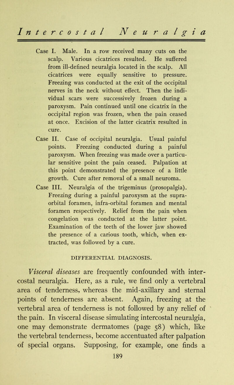 Case I. Male. In a row received many cuts on the scalp. Various cicatrices resulted. He suffered from ill-defined neuralgia located in the scalp. All cicatrices were equally sensitive to pressure. Freezing was conducted at the exit of the occipital nerves in the neck without effect. Then the indi- vidual scars were successively frozen during a paroxysm. Pain continued until one cicatrix in the occipital region was frozen, when the pain ceased at once. Excision of the latter cicatrix resulted in cure. Case II. Case of occipital neuralgia. Usual painful points. Freezing conducted during a painful paroxysm. When freezing was made over a particu- lar sensitive point the pain ceased. Palpation at this point demonstrated the presence of a little growth. Cure after removal of a small neuroma. Case III. Neuralgia of the trigeminus (prosopalgia). Freezing during a painful paroxysm at the supra- orbital foramen, infra-orbital foramen and mental foramen respectively. Relief from the pain when congelation was conducted at the latter point. Examination of the teeth of the lower jaw showed the presence of a carious tooth, which, when ex- tracted, was followed by a cure. DIFFERENTIAL DIAGNOSIS. Visceral diseases are frequently confounded with inter- costal neuralgia. Here, as a rule, we find only a vertebral area of tenderness, whereas the mid-axillary and sternal points of tenderness are. absent. Again, freezing at the vertebral area of tenderness is not followed by any relief of the pain. In visceral disease simulating intercostal neuralgia, one may demonstrate dermatomes (page 58) which, like the vertebral tenderness, become accentuated after palpation of special organs. Supposing, for example, one finds a