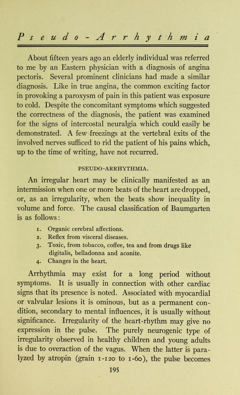 Pseudo-Arrhythmia About fifteen years ago an elderly individual was referred to me by an Eastern physician with a diagnosis of angina pectoris. Several prominent clinicians had made a similar diagnosis. Like in true angina, the common exciting factor in provoking a paroxysm of pain in this patient was exposure to cold. Despite the concomitant symptoms which suggested the correctness of the diagnosis, the patient was examined for the signs of intercostal neuralgia which could easily be demonstrated. A few freezings at the vertebral exits of the involved nerves sufficed to rid the patient of his pains which, up to the time of writing, have not recurred. PSEUDO-ARRHYTHMIA. An irregular heart may be clinically manifested as an intermission when one or more beats of the heart are dropped, or, as an irregularity, when the beats show inequality in volume and force. The causal classification of Baumgarten is as follows: 1. Organic cerebral affections. 2. Reflex from visceral diseases. 3. Toxic, from tobacco, coffee, tea and from drugs like digitalis, belladonna and aconite. 4. Changes in the heart. Arrhythmia may exist for a long period without symptoms. It is usually in connection with other cardiac signs that its presence is noted. Associated with myocardial or valvular lesions it is ominous, but as a permanent con- dition, secondary to mental influences, it is usually without significance. Irregularity of the heart-rhythm may give no expression in the pulse. The purely neurogenic type of irregularity observed in healthy children and young adults is due to overaction of the vagus. When the latter is para- lyzed by atropin (grain 1-120 to 1-60), the pulse becomes