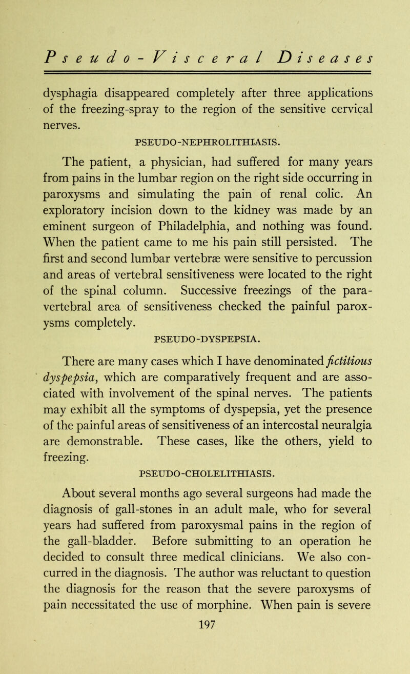 Pseudo-Visceral D i s e a s e s dysphagia disappeared completely after three applications of the freezing-spray to the region of the sensitive cervical nerves. PSEUDO -NEPHROLITHIASIS. The patient, a physician, had suffered for many years from pains in the lumbar region on the right side occurring in paroxysms and simulating the pain of renal colic. An exploratory incision down to the kidney was made by an eminent surgeon of Philadelphia, and nothing was found. When the patient came to me his pain still persisted. The first and second lumbar vertebrae were sensitive to percussion and areas of vertebral sensitiveness were located to the right of the spinal column. Successive freezings of the para- vertebral area of sensitiveness checked the painful parox- ysms completely. PSEUDO -DYSPEPSIA. There are many cases which I have denominated fictitious dyspepsia, which are comparatively frequent and are asso- ciated with involvement of the spinal nerves. The patients may exhibit all the symptoms of dyspepsia, yet the presence of the painful areas of sensitiveness of an intercostal neuralgia are demonstrable. These cases, like the others, yield to freezing. PSEUDO -CHOLELITHIASIS. About several months ago several surgeons had made the diagnosis of gall-stones in an adult male, who for several years had suffered from paroxysmal pains in the region of the gall-bladder. Before submitting to an operation he decided to consult three medical clinicians. We also con- curred in the diagnosis. The author was reluctant to question the diagnosis for the reason that the severe paroxysms of pain necessitated the use of morphine. When pain is severe